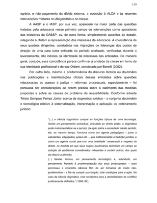 119
agrária, o não pagamento da dívida externa, a oposição à ALCA e às recentes
intervenções militares no Afeganistão e no Iraque.
A AASP e o IASP, por sua vez, aparecem na maior parte das questões
tratadas pela advocacia nesse primeiro campo de intervenções como apoiadoras
das iniciativas da OABSP, ou, de outra forma, simplesmente ausentes do debate,
relegando à Ordem a representação dos interesses da advocacia. A coincidência de
seus quadros dirigentes, constatada nas migrações de lideranças dos postos de
direção de uma para outra entidade no período analisado, verificadas durante o
levantamento, dão indícios da identidade de interesses das entidades. De maneira
geral, contudo, essa coincidência parece confirmar a unidade da classe em torno de
sua identidade profissional e de sua Ordem, constatada por Bonelli (2002).
Por outro lado, mesmo a predominância do discurso técnico ou doutrinário
nas publicações e manifestações oficiais dessas entidades sobre questões
relacionadas ao acesso à justiça – reformas processuais, especialmente – foi
pontuada por considerações de ordem política sobre o cabimento das medidas
propostas e sobre as causas do problema da acessibilidade. Conforme adverte
Tércio Sampaio Ferraz Júnior acerca da dogmática jurídica – o conjunto doutrinário
e tecnológico relativo à sistematização, interpretação e aplicação do ordenamento
jurídico:
“(...) a ciência dogmática cumpre as funções típicas de uma tecnologia.
Sendo um pensamento conceitual, vinculado ao direito posto, a dogmática
pode instrumentalizar-se a serviço da ação sobre a sociedade. Neste sentido,
ela, ao mesmo tempo, funciona como um agente pedagógico – junto a
estudantes, advogados, juízes etc. – que institucionaliza a tradição jurídica, e
como um agente social que cria uma ‘realidade’ consensual a respeito do
direito, na medida em que seus corpos doutrinários delimitam um campo se
solução de problemas considerados relevantes e cortam outros, dos quais
ela desvia a atenção.
(...) Nestes termos, um pensamento tecnológico é, sobretudo, um
pensamento fechado à problematização dos seus pressupostos – suas
premissas e conceitos básicos têm de ser tomados de modo não-
problemático – a fim de cumprir sua função: criar condições para a ação. No
caso da ciência dogmática, criar condições para a decidibilidade de conflitos
juridicamente definidos.” (1996: 87).
 