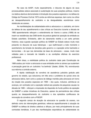 120
No caso da AASP, muito especialmente, o discurso de alguns de seus
processualistas esteve associado à sustentação de suas posições políticas, mesmo
na relativa abertura demonstrada à introdução dos juizados especiais e na defesa do
Código de Processo Civil de 1973 contra as reformas esparsas, bem como na crítica
ao desaparelhamento do Judiciário e às desigualdades econômicas como
obstáculos ao acesso.
As manifestações de solidariedade entre a advocacia e o Judiciário, em torno
da defesa de seu aparelhamento e das críticas ao Executivo durante a década de
1980 aparentemente reforçam o entendimento de Vianna e outros (1999) de se
inserir as resistências das OAB dentro da postura global de oposição da entidade ao
Estado autoritário. Entretanto, além de claramente restrita a um certo período
histórico, essa suposta oposição política da OABSP ao Estado esteve muito mais
presente no discurso de suas lideranças – que reafirmavam a todo momento o
autoritarismo da tomada de decisões pelo governo e a oposição entre bacharéis e
tecnocratas – do que nas demandas da base da advocacia – essas, muito mais
voltadas para o mercado de trabalho e as condições efetivas do exercício
profissional.
Além disso, a visibilidade política do Judiciário dada pela Constituição de
1988 acabou por incluir a advocacia e suas entidades entre os atores que sustentam
a percepção geral de um Judiciário “na berlinda” (Sadek, 2004b: 79), reivindicando
sua reforma e controle externo.
A rápida viabilização do convênio de assistência judiciária gratuita pelo
governo do estado, que solucionou em três anos o problema de quinze anos da
advocacia dativa, bem como a postura de diálogo mantida pela advocacia em torno
da criação dos juizados especiais em 1995 – dos quais, inclusive, admitia-se os
avanços, em contraste com a oposição radical aos juizados de pequenas causas na
década de 1980 – reforçam a impressão de dispersão do fundo político da oposição
da OABSP a certas iniciativas do Executivo, apesar da permanência das críticas
quanto ao desaparelhamento do Judiciário e dos episódios conflituosos de
renovação do convênio com a PGESP.
O segundo campo de atuação da advocacia na questão do acesso, ora
definido como de intervenções genéricas, refere-se especificamente à atuação da
OABSP na defesa de direitos coletivos e difusos, por meio principalmente de suas
comissões temáticas. A par das manifestações esporádicas de solidariedade do
 