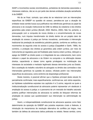 121
SASP a movimentos sociais reivindicatórios, portadores de demandas associadas a
interesses coletivos, não se viu por parte das demais entidades atuação semelhante
à da OABSP.
Há de se frisar, contudo, que antes de se relacionar com as intervenções
específicas da OABSP na questão do acesso, percebeu-se que a atuação da
entidade nesse sentido busca sua justificativa nas referências genéricas ao papel da
advocacia e da vocação institucional da OAB na defesa da cidadania e dos direitos
garantidos pela ordem jurídica (Bonelli, 2002; Martins, 2004). Não há, portanto, a
preocupação com a conquista de novos direitos e o encaminhamento de novas
demandas, num impulso transformador do direito dentro de um projeto claro de
ampliação do acesso à justiça por formas inovadoras, combinadas à intervenção
tradicional de prestação de assistência judiciária gratuita, conforme se verificou nos
movimentos da segunda onda do acesso à justiça (Cappelletti e Garth, 1989). Ao
contrário, a proteção dos direitos já garantidos pela ordem jurídica, por meio de
instrumentos já regulados para tal finalidade pela mesma ordem jurídica, reforçam o
apego da OABSP ao direito posto e à integridade de seu ordenamento, bem como
reiteram o papel da advocacia e da Ordem na conquista e na efetivação desses
direitos, capacitando a classe como agente privilegiado na mobilização dos
interesses da sociedade e mediador legitimado dessas demandas junto ao Estado.
Daí a aceitação do trabalho voluntário do advogado no âmbito das comissões e das
intervenções genéricas na questão do acesso, refutada porém nas intervenções
específicas da advocacia, como sinônimo de desprestígio profissional.
Desta maneira, é possível afirmar que a hipótese principal deste estudo foi
parcialmente confirmada; mais especificamente, confirmam-se, sob vários aspectos,
as hipóteses subsidiárias expostas nos capítulos 4 e 5 acima, segundo as quais a
institucionalização constitucional da advocacia poderia representar um obstáculo à
ampliação do acesso à justiça; e o panorama de um mercado de trabalho saturado
poderia justificar intervenções da advocacia no sentido de bloquear reformas de
ampliação do acesso que questionassem sua intervenção na administração da
justiça.
Assim, a indispensabilidade constitucional da advocacia aparece como fator
determinante da oposição da OABSP aos juizados especiais cíveis e federais, à
introdução de mecanismos de resolução alternativa de conflitos por leigos, mas
também da defesa da advocacia dativa praticada no estado. Nesse sentido, como
 