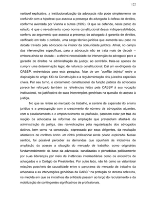 122
variável explicativa, a institucionalização da advocacia não pode simplesmente se
confundir com a hipótese que associa a presença do advogado à defesa de direitos,
conforme aventada por Vianna e outros (1999). O que se defende, neste ponto do
estudo, é que o revestimento como norma constitucional dessa indispensabilidade,
conferiu ao argumento que associa a presença do advogado à garantia de direitos,
verificado em todo o período, uma carga técnico-jurídica que aumenta seu peso no
debate travado pela advocacia no interior da comunidade jurídica. Afinal, no campo
das intervenções específicas, para a advocacia não se trata mais de discutir –
embora ainda se discuta – a efetiva necessidade de intervenção do advogado para a
garantia de direitos na administração da justiça; ao contrário, trata-se apenas de
cumprir uma determinação legal, de natureza constitucional. Daí um ex-dirigente da
OABSP, entrevistado para esta pesquisa, falar de um “conflito teórico” entre a
disposição do artigo 133 da Constituição e a regulamentação dos juizados especiais
cíveis. Por seu turno, o coroamento constitucional da função pública da advocacia
parece ter reforçado também as referências feitas pela OABSP à sua vocação
institucional, na justificativa de suas intervenções genéricas na questão do acesso à
justiça.
No que se refere ao mercado de trabalho, o cenário de expansão do ensino
jurídico e a preocupação com o crescimento do número de advogados atuantes,
com o assalariamento e o empobrecimento da profissão, parecem estar por trás da
reação da advocacia às reformas de ampliação que pretendiam afastá-la da
administração da justiça, das reivindicações pela regularização dos advogados
dativos, bem como na concepção, expressada por seus dirigentes, da resolução
alternativa de conflitos como um nicho profissional ainda pouco explorado. Nesse
sentido, foi possível perceber as demandas que opunham às iniciativas de
ampliação do acesso a situação do mercado de trabalho, como originárias
fundamentalmente da base da advocacia, canalizadas e percebidas politicamente
por suas lideranças por meio de instâncias intermediárias como os encontros de
advogados e o Colégio de Presidentes. Por outro lado, não há como se vislumbrar
relações possíveis de causalidade entre o panorama do mercado de trabalho da
advocacia e as intervenções genéricas da OABSP na proteção de direitos coletivos,
na medida em que as iniciativas da entidade passam ao largo do recrutamento e da
mobilização de contingentes significativos de profissionais.
 