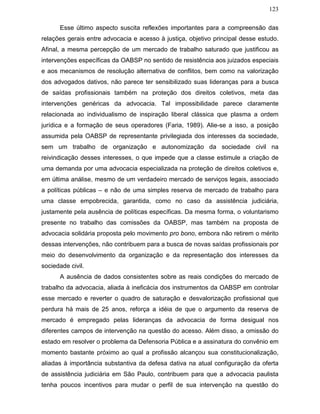 123
Esse último aspecto suscita reflexões importantes para a compreensão das
relações gerais entre advocacia e acesso à justiça, objetivo principal desse estudo.
Afinal, a mesma percepção de um mercado de trabalho saturado que justificou as
intervenções específicas da OABSP no sentido de resistência aos juizados especiais
e aos mecanismos de resolução alternativa de conflitos, bem como na valorização
dos advogados dativos, não parece ter sensibilizado suas lideranças para a busca
de saídas profissionais também na proteção dos direitos coletivos, meta das
intervenções genéricas da advocacia. Tal impossibilidade parece claramente
relacionada ao individualismo de inspiração liberal clássica que plasma a ordem
jurídica e a formação de seus operadores (Faria, 1989). Alie-se a isso, a posição
assumida pela OABSP de representante privilegiada dos interesses da sociedade,
sem um trabalho de organização e autonomização da sociedade civil na
reivindicação desses interesses, o que impede que a classe estimule a criação de
uma demanda por uma advocacia especializada na proteção de direitos coletivos e,
em última análise, mesmo de um verdadeiro mercado de serviços legais, associado
a políticas públicas – e não de uma simples reserva de mercado de trabalho para
uma classe empobrecida, garantida, como no caso da assistência judiciária,
justamente pela ausência de políticas específicas. Da mesma forma, o voluntarismo
presente no trabalho das comissões da OABSP, mas também na proposta de
advocacia solidária proposta pelo movimento pro bono, embora não retirem o mérito
dessas intervenções, não contribuem para a busca de novas saídas profissionais por
meio do desenvolvimento da organização e da representação dos interesses da
sociedade civil.
A ausência de dados consistentes sobre as reais condições do mercado de
trabalho da advocacia, aliada à ineficácia dos instrumentos da OABSP em controlar
esse mercado e reverter o quadro de saturação e desvalorização profissional que
perdura há mais de 25 anos, reforça a idéia de que o argumento da reserva de
mercado é empregado pelas lideranças da advocacia de forma desigual nos
diferentes campos de intervenção na questão do acesso. Além disso, a omissão do
estado em resolver o problema da Defensoria Pública e a assinatura do convênio em
momento bastante próximo ao qual a profissão alcançou sua constitucionalização,
aliadas à importância substantiva da defesa dativa na atual configuração da oferta
de assistência judiciária em São Paulo, contribuem para que a advocacia paulista
tenha poucos incentivos para mudar o perfil de sua intervenção na questão do
 