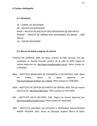 125
8. Fontes e bibliografia
8.1. Periódicos
JA – JORNAL DO ADVOGADO
RA – REVISTA DO ADVOGADO
RIASP – REVISTA DO INSTITUTO DOS ADVOGADOS DE SÃO PAULO
ROABSP – REVISTA DA ORDEM DOS ADVOGADOS DO BRASIL – SÃO
PAULO
VA – VOZ DO ADVOGADO
8.2. Bancos de dados e páginas de internet
CONSULTOR JURÍDICO. 2004. Em Baixa. Exames da OAB reprovam 73% dos
candidatos. In: Revista Consultor Jurídico, 09 de julho de 2004. Página da
internet disponível em: http://www.consultorjuridico.com.br. Último acesso em
21/06/2005;
IBGE – INSTITUTO BRASILEIRO DE GEOGRAFIA E ESTATÍSTICA. 2005. Brasil
em síntese. Banco de dados disponível em:
http://www.ibge.gov.br/brasil_em_sintese/. Último acesso em 10/06/2005;
IDDD – INSTITUTO DE DEFESA DO DIREITO DE DEFESA. 2005. Sítio da internet
disponível em: http://www.iddd.org.br. Último acesso em 07/07/2005;
IHB – INSTITUTO HELIO BELTRÃO. 2005. Página da internet disponível em
http://www.desburocratizar.org.br. Último acesso em 24/03/2005;
INEP – INSTITUTO NACIONAL DE ESTUDOS E PESQUISAS EDUCACIONAIS
ANÍSIO TEIXEIRA. 2003. Censo da Educação Superior. Banco de dados
 