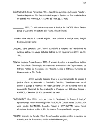128
CAMPILONGO, Celso Fernandes. 1994. Assistência Jurídica e Advocacia Popular –
Serviços Legais em São Bernardo do Campo. In Revista da Procuradoria Geral
do Estado de São Paulo, n. 43, junho de 1994, pp. 73-106;
__________. 1995. O Judiciário e o Acesso à Justiça. In: SADEK, Maria Tereza
(org.). O Judiciário em debate, São Paulo, Idesp/Sumaré;
CAPPELLETTI, Mauro e GARTH, Bryant. 1988. Acesso à Justiça, Porto Alegre,
Sérgio Antonio Fabris;
COELHO, Vera Schattan. 2001. Poder Executivo e Reforma da Previdência na
América Latina. In: Novos Estudos Cebrap, n. 61, novembro de 2001, pp. 93-
108;
CUNHA, Luciana Gross Siqueira. 1999. O acesso à justiça e a assistência jurídica
em São Paulo. Dissertação de mestrado apresentada ao Departamento de
Ciência Política da Faculdade de Filosofia, Letras e Ciências Humanas da
Universidade de São Paulo;
______________. 2004. Juizado Especial Cível e a democratização do acesso à
justiça. Paper apresentado no Seminário Temático “Conflituosidade social,
acesso à justiça e reformas do poder judiciário”, do 28º Encontro Anual da
Associação Nacional de Pós-graduação e Pesquisa em Ciências Sociais –
ANPOCS, Caxambu, 26 a 30 de outubro de 2004;
ECONOMIDES, Kim. 1999. Lendo as ondas do “Movimento de Acesso à Justiça”:
epistemologia versus metodologia? In: PANDOLFI, Dulce Chaves; CARVALHO,
José Murilo; CARNEIRO, Leandro Piquet e GRYNSZPAN, Mario (org.).
Cidadania, justiça e violência, Rio de Janeiro, Fundação Getúlio Vargas;
FALCÃO, Joaquim de Arruda. 1984. Os advogados: ensino jurídico e mercado de
trabalho, Recife, Fundação Joaquim Nabuco/Massangana;
 
