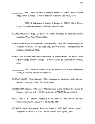 129
__________. 1989. Democratização e serviços legais. In: FARIA, José Eduardo
(org.). Direito e Justiça – a função social do Judiciário, São Paulo, Ática;
___________. 1995. O Judiciário e o Acesso à Justiça. In: SADEK, Maria Tereza
(org.). O Judiciário em debate, São Paulo, Idesp/Sumaré;
FAORO, Raymundo. 1958. Os Donos do Poder: formação do patronato político
brasileiro, 1ª ed., Porto Alegre, Globo;
FARIA, José Eduardo e LIMA LOPES, José Reinaldo. 1989. Pela democratização do
Judiciário. In: FARIA, José Eduardo (org.). Direito e Justiça – a função social do
Judiciário, São Paulo, Ática;
FARIA, José Eduardo. 1989. O modelo liberal de direito e Estado. In: FARIA, José
Eduardo (org.). Direito e Justiça – a função social do Judiciário, São Paulo,
Ática;
___________. 1991. Justiça e conflito: os juízes em face dos novos movimentos
sociais, São Paulo, Revista dos Tribunais;
FERRAZ JÚNIOR, Tércio Sampaio. 1996. Introdução ao estudo do direito: técnica,
decisão, dominação, 2ª ed., São Paulo, Atlas;
GUANABARA, Ricardo. 1996. Visões Alternativas do Direito no Brasil. In: Revista de
Estudos Históricos, v. 9, n. 18, Rio de Janeiro, CPDOC/FGV, pp. 403-416;
HALL, Peter A. e TAYLOR, Rosemary C. R. 2003. As três versões do neo-
institucionalismo. In: Lua Nova, n. 58, pp. 193-224;
HOLANDA, Sérgio Buarque de. Raízes do Brasil. In: SANTIAGO, Silviano (coord.).
Intérpretes do Brasil, v.3, 2ª ed., Rio de Janeiro, Nova Aguilar, 2002;
 