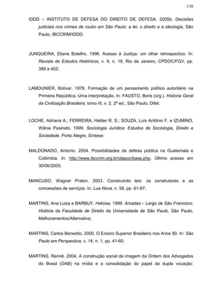 130
IDDD – INSTITUTO DE DEFESA DO DIREITO DE DEFESA. 2005b. Decisões
judiciais nos crimes de roubo em São Paulo: a lei, o direito e a ideologia, São
Paulo, IBCCRIM/IDDD;
JUNQUEIRA, Eliane Botelho. 1996. Acesso à Justiça: um olhar retrospectivo. In:
Revista de Estudos Históricos, v. 9, n. 18, Rio de Janeiro, CPDOC/FGV, pp.
389 a 402;
LAMOUNIER, Bolívar. 1978. Formação de um pensamento político autoritário na
Primeira República. Uma interpretação. In: FAUSTO, Boris (org.). Historia Geral
da Civilização Brasileira, tomo III, v. 2, 2ª ed., São Paulo, Difel;
LOCHE, Adriana A.; FERREIRA, Helder R. S.; SOUZA, Luís Antônio F. e IZUMINO,
Wânia Pasinato. 1999. Sociologia Jurídica: Estudos de Sociologia, Direito e
Sociedade, Porto Alegre, Síntese;
MALDONADO, Antonio. 2004. Possibilidades da defesa pública na Guatemala e
Colômbia. In: http://www.ibccrim.org.br/olapoc/base.php. Último acesso em
30/06/2005;
MANCUSO, Wagner Pralon. 2003. Construindo leis: os construtores e as
concessões de serviços. In: Lua Nova, n. 58, pp. 61-87;
MARTINS, Ana Luiza e BARBUY, Heloisa. 1999. Arcadas – Largo de São Francisco:
História da Faculdade de Direito da Universidade de São Paulo, São Paulo,
Melhoramentos/Alternativa;
MARTINS, Carlos Benedito. 2000. O Ensino Superior Brasileiro nos Anos 90. In: São
Paulo em Perspectiva, v. 14, n. 1, pp. 41-60;
MARTINS, Rennê. 2004. A construção social da imagem da Ordem dos Advogados
do Brasil (OAB) na mídia e a consolidação do papel da dupla vocação:
 