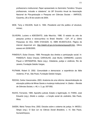 131
profissional e institucional. Paper apresentado no Seminário Temático “Grupos
profissionais, inclusão e cidadania”, do 28º Encontro Anual da Associação
Nacional de Pós-graduação e Pesquisa em Ciências Sociais – ANPOCS,
Caxambu, 26 a 30 de outubro de 2004;
MOE, Terry e WILSON, Scott A. 1994. Presidents and the politics of structure,
mimeo;
OLIVEIRA, Luciano e ADEODATO, João Maurício. 1996. O estado da arte da
pesquisa jurídica e sócio-jurídica no Brasil. Brasília : CJF, 47 p. (Série
Pesquisas do CEJ, ISSN 0104-6225; 4). ISBN 85-85572-25-6. Página da
internet disponível em: http://daleth.cjf.gov.br/revista/seriepesq04.htm. Último
acesso em 20/06/2005;
PANDOLFI, Dulce Chaves. 1999. Percepção dos direitos e participação social. In:
PANDOLFI, Dulce Chaves; CARVALHO, José Murilo; CARNEIRO, Leandro
Piquet e GRYNSZPAN, Mario (org.). Cidadania, justiça e violência, Rio de
Janeiro, Fundação Getúlio Vargas;
PUTNAM, Robert D. 2002. Comunidade e democracia: a experiência da Itália
moderna, 3ª ed., São Paulo, Fundação Getúlio Vargas;
ROCHA, Carlos Vasconcelos. 2003. Anatomia de uma reforma: descentralização da
educação pública de Minas Gerais e mudança institucional. In: Dados – Revista
de Ciências Sociais, v. 46, n. 3, pp. 557-592;
RUIVO, Fernando. 1989. Aparelho judicial, Estado e legitimação. In: FARIA, José
Eduardo (org.). Direito e Justiça – a função social do Judiciário, São Paulo,
Ática;
SADEK, Maria Tereza Aina. 2002. Estudos sobre o sistema de justiça. In: MICELI,
Sérgio (org.). O Que Ler na Ciência Social Brasileira, v. IV, São Paulo,
Sumaré/Anpocs;
 