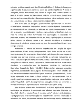 13
agências temáticas ou pela ação dos Ministérios Públicos (e órgãos similares), mas
a participação da advocacia continuou sendo de grande importância. A figura do
advogado público, remunerado pelo Estado e surgida nos Estados Unidos na
década de 1970, ganhou força em alguns sistemas jurídicos com a finalidade de
representar interesses até então não representados ou não organizados, como os
dos consumidores, dos idosos e do meio ambiente (idem: 54).
Por outro lado, as soluções governamentais apresentavam os mesmos
inconvenientes de algumas iniciativas da primeira onda de reformas, principalmente
no que se refere à sua independência política e aos custos de manutenção. A partir
daí, as soluções encontradas para viabilizar a representação jurídica foram cada vez
mais no sentido de conferir legitimidade para organizações da sociedade civil
pleitearem a defesa dos interesses difusos em juízo; a participação da advocacia
nesse conjunto de reformas passou a ser, portanto, secundária e diretamente
dependente da criação de uma demanda, por parte das associações civis, por novos
serviços jurídicos.
Entretanto, e embora de maneira desarticulada em relação às ações
governamentais diretas, a advocacia privada foi capaz de se articular de modo a
suprir a demanda das organizações da sociedade civil, oferecendo novas opções de
mercado para serviços jurídicos. Acompanhando as reformas institucionais em
curso, a advocacia privada norte-americana passou a constituir as sociedades de
advogados do interesse público, composta de profissionais liberais e muitas vezes
vinculadas a organizações sem fim lucrativos, mantidas por contribuições
filantrópicas (Cappelletti e Garth, 1988: 62-3). Embora tenham alcançado conquistas
importantes, as sociedades de advogados de interesse público foram criticadas por
não se responsabilizarem efetivamente pelos interesses que representam, muitas
vezes sobrepondo suas visões políticas, próprias ou das organizações que as
mantêm, aos interesses dos grupos por eles defendidos; mais uma vez, e conforme
relatam Cappelletti e Garth, deu-se preferência a soluções mistas, que combinam as
diversas iniciativas de representação de interesses difusos (idem: 65-6).
Mas é com a terceira onda do movimento de acesso à justiça que a própria
participação da advocacia é questionada nas soluções propostas. Chamada por
Cappelletti e Garth de “novo enfoque do acesso à justiça”, a terceira onda do acesso
à justiça propugna pela informalização dos procedimentos judiciais, valorização da
autonomia das partes em conflito e busca de mecanismos de solução alternativa de
 