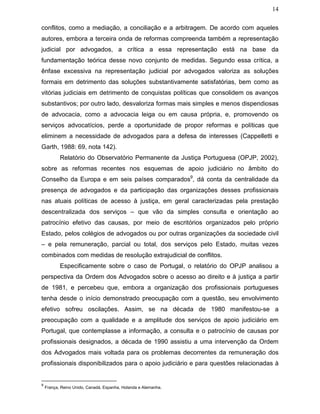14
conflitos, como a mediação, a conciliação e a arbitragem. De acordo com aqueles
autores, embora a terceira onda de reformas compreenda também a representação
judicial por advogados, a crítica a essa representação está na base da
fundamentação teórica desse novo conjunto de medidas. Segundo essa crítica, a
ênfase excessiva na representação judicial por advogados valoriza as soluções
formais em detrimento das soluções substantivamente satisfatórias, bem como as
vitórias judiciais em detrimento de conquistas políticas que consolidem os avanços
substantivos; por outro lado, desvaloriza formas mais simples e menos dispendiosas
de advocacia, como a advocacia leiga ou em causa própria, e, promovendo os
serviços advocatícios, perde a oportunidade de propor reformas e políticas que
eliminem a necessidade de advogados para a defesa de interesses (Cappelletti e
Garth, 1988: 69, nota 142).
Relatório do Observatório Permanente da Justiça Portuguesa (OPJP, 2002),
sobre as reformas recentes nos esquemas de apoio judiciário no âmbito do
Conselho da Europa e em seis países comparados9
, dá conta da centralidade da
presença de advogados e da participação das organizações desses profissionais
nas atuais políticas de acesso à justiça, em geral caracterizadas pela prestação
descentralizada dos serviços – que vão da simples consulta e orientação ao
patrocínio efetivo das causas, por meio de escritórios organizados pelo próprio
Estado, pelos colégios de advogados ou por outras organizações da sociedade civil
– e pela remuneração, parcial ou total, dos serviços pelo Estado, muitas vezes
combinados com medidas de resolução extrajudicial de conflitos.
Especificamente sobre o caso de Portugal, o relatório do OPJP analisou a
perspectiva da Ordem dos Advogados sobre o acesso ao direito e à justiça a partir
de 1981, e percebeu que, embora a organização dos profissionais portugueses
tenha desde o início demonstrado preocupação com a questão, seu envolvimento
efetivo sofreu oscilações. Assim, se na década de 1980 manifestou-se a
preocupação com a qualidade e a amplitude dos serviços de apoio judiciário em
Portugal, que contemplasse a informação, a consulta e o patrocínio de causas por
profissionais designados, a década de 1990 assistiu a uma intervenção da Ordem
dos Advogados mais voltada para os problemas decorrentes da remuneração dos
profissionais disponibilizados para o apoio judiciário e para questões relacionadas à
9
França, Reino Unido, Canadá, Espanha, Holanda e Alemanha.
 
