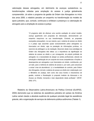 15
valorização desses advogados, em detrimento de avanços substantivos ou
transformações voltadas para ampliação do acesso à justiça globalmente
compreendido. Já sobre o programa da gestão da Ordem dos Advogados no início
dos anos 2000, o relatório percebe um empenho na transformação do modelo de
apoio judiciário, que, contudo, continuava a enfatizar a presença e a valorização do
advogado para a ampliação do acesso à justiça:
“O programa além de efectuar uma sucinta avaliação do actual modelo,
avança igualmente com propostas de intervenção, demonstrando um
empenho inequívoco na sua transformação. Contudo, as propostas
avançadas pressupõem, na sua maioria, que o sistema de acesso ao direito
e à justiça seja assumido quase exclusivamente pelos advogados ou
licenciados em direito, seja na prestação de informações jurídicas, no
exercício da arbitragem ou da mediação. Decorrem desta nova estratégia da
Ordem dos Advogados três idéias: a) a importância da dignificação do
sistema de acesso ao direito e, por conseguinte, da própria profissão de
advogado; b) a necessidade de alargar as saídas profissionais, através da
introdução e distribuição de um conjunto de novas competências e funções a
desempenhar por advogados e por licenciados em direito, contribuindo, por
um lado, para a melhoria do sistema de acesso e, por outro, para solucionar
a actual ‘crise de abundância’; c) a inevitabilidade do controlo, pela Ordem
dos Advogados, de todo o sistema de acesso ao direito (em colaboração com
o Ministério da Justiça), bem como dos seus fundos e mecanismos de
gestão, controlo e fiscalização (o proposto Instituto da Advocacia e do
Acesso ao Direito), tornando-o mais dependente desta profissão.” (OPJP,
2002: 277).
Relatório do Observatório Latino-Americano de Política Criminal (OLAPOC,
2004) demonstra que os sistemas de assistência judiciária em países da América
Latina variam desde a absoluta ausência de qualquer previsão legal de assistência
gratuita, até a organização de serviços de defensoria pública autônomos (Tabela 1).
 