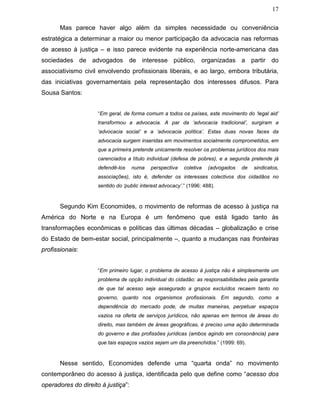 17
Mas parece haver algo além da simples necessidade ou conveniência
estratégica a determinar a maior ou menor participação da advocacia nas reformas
de acesso à justiça – e isso parece evidente na experiência norte-americana das
sociedades de advogados de interesse público, organizadas a partir do
associativismo civil envolvendo profissionais liberais, e ao largo, embora tributária,
das iniciativas governamentais pela representação dos interesses difusos. Para
Sousa Santos:
“Em geral, de forma comum a todos os países, este movimento do ‘legal aid’
transformou a advocacia. A par da ‘advocacia tradicional’, surgiram a
‘advocacia social’ e a ‘advocacia política’. Estas duas novas faces da
advocacia surgem inseridas em movimentos socialmente comprometidos, em
que a primeira pretende unicamente resolver os problemas jurídicos dos mais
carenciados a título individual (defesa de pobres), e a segunda pretende já
defendê-los numa perspectiva coletiva (advogados de sindicatos,
associações), isto é, defender os interesses colectivos dos cidadãos no
sentido do ‘public interest advocacy’.” (1996: 488).
Segundo Kim Economides, o movimento de reformas de acesso à justiça na
América do Norte e na Europa é um fenômeno que está ligado tanto às
transformações econômicas e políticas das últimas décadas – globalização e crise
do Estado de bem-estar social, principalmente –, quanto a mudanças nas fronteiras
profissionais:
“Em primeiro lugar, o problema de acesso à justiça não é simplesmente um
problema de opção individual do cidadão: as responsabilidades pela garantia
de que tal acesso seja assegurado a grupos excluídos recaem tanto no
governo, quanto nos organismos profissionais. Em segundo, como a
dependência do mercado pode, de muitas maneiras, perpetuar espaços
vazios na oferta de serviços jurídicos, não apenas em termos de áreas do
direito, mas também de áreas geográficas, é preciso uma ação determinada
do governo e das profissões jurídicas (ambos agindo em consonância) para
que tais espaços vazios sejam um dia preenchidos.” (1999: 69).
Nesse sentido, Economides defende uma “quarta onda” no movimento
contemporâneo do acesso à justiça, identificada pelo que define como “acesso dos
operadores do direito à justiça”:
 