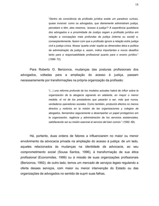 18
“Dentro da consciência da profissão jurídica existe um paradoxo curioso,
quase invisível: como os advogados, que diariamente administram justiça,
percebem e têm, eles mesmos, ‘acesso à justiça’? A experiência quotidiana
dos advogados e a proximidade da Justiça cegam a profissão jurídica em
relação a concepções mais profundas de justiça (interna ou social) e,
conseqüentemente, fazem com que a profissão ignore a relação entre justiça
civil e justiça cívica. Nossa ‘quarta onda’ expõe as dimensões ética e política
da administração da justiça e, assim, indica importantes e novos desafios
tanto para a responsabilidade profissional quanto para o ensino jurídico.”
(1999: 72).
Para Roberto O. Berizonce, mudanças das posturas profissionais dos
advogados, voltadas para a ampliação do acesso à justiça, passam
necessariamente por transformações na própria organização da profissão:
“(...) una reforma profunda de los modelos actuales habrá de influir sobre la
organización de la abogacía signando en adelante, en mayor o menor
medida, el rol de los prestadores que pasarán a ser, más que nunca,
verdaderos operadores sociales. Como también, producirá efectos no menos
directos y notórios en la misión de las organizaciones y colegios de
abogados, llamamdos seguramente a desempeñar un papel protagónico em
la organización, regência y administración de los servicios asistenciales,
satisfaciendo así su misión esencial al servicio del bien común.” (1992: 68).
Há, portanto, duas ordens de fatores a influenciarem no maior ou menor
envolvimento da advocacia privada na ampliação do acesso à justiça: de um lado,
aqueles relacionados às mudanças na identidade da advocacia, ao seu
comprometimento social (Sousa Santos, 1996), à transformação de sua ética
profissional (Economides, 1999) ou à missão de suas organizações profissionais
(Berizonce, 1992); de outro lado, temos um mercado de serviços legais regulando a
oferta desses serviços, com maior ou menor intervenção do Estado ou das
organizações de advogados no sentido de suprir suas falhas.
 