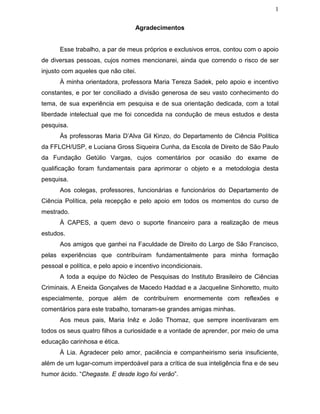 1
Agradecimentos
Esse trabalho, a par de meus próprios e exclusivos erros, contou com o apoio
de diversas pessoas, cujos nomes mencionarei, ainda que correndo o risco de ser
injusto com aqueles que não citei.
À minha orientadora, professora Maria Tereza Sadek, pelo apoio e incentivo
constantes, e por ter conciliado a divisão generosa de seu vasto conhecimento do
tema, de sua experiência em pesquisa e de sua orientação dedicada, com a total
liberdade intelectual que me foi concedida na condução de meus estudos e desta
pesquisa.
Às professoras Maria D’Alva Gil Kinzo, do Departamento de Ciência Política
da FFLCH/USP, e Luciana Gross Siqueira Cunha, da Escola de Direito de São Paulo
da Fundação Getúlio Vargas, cujos comentários por ocasião do exame de
qualificação foram fundamentais para aprimorar o objeto e a metodologia desta
pesquisa.
Aos colegas, professores, funcionárias e funcionários do Departamento de
Ciência Política, pela recepção e pelo apoio em todos os momentos do curso de
mestrado.
À CAPES, a quem devo o suporte financeiro para a realização de meus
estudos.
Aos amigos que ganhei na Faculdade de Direito do Largo de São Francisco,
pelas experiências que contribuíram fundamentalmente para minha formação
pessoal e política, e pelo apoio e incentivo incondicionais.
A toda a equipe do Núcleo de Pesquisas do Instituto Brasileiro de Ciências
Criminais. A Eneida Gonçalves de Macedo Haddad e a Jacqueline Sinhoretto, muito
especialmente, porque além de contribuírem enormemente com reflexões e
comentários para este trabalho, tornaram-se grandes amigas minhas.
Aos meus pais, Maria Inêz e João Thomaz, que sempre incentivaram em
todos os seus quatro filhos a curiosidade e a vontade de aprender, por meio de uma
educação carinhosa e ética.
À Lia. Agradecer pelo amor, paciência e companheirismo seria insuficiente,
além de um lugar-comum imperdoável para a crítica de sua inteligência fina e de seu
humor ácido. “Chegaste. E desde logo foi verão”.
 