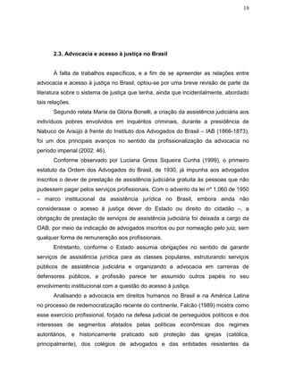 19
2.3. Advocacia e acesso à justiça no Brasil
À falta de trabalhos específicos, e a fim de se apreender as relações entre
advocacia e acesso à justiça no Brasil, optou-se por uma breve revisão de parte da
literatura sobre o sistema de justiça que tenha, ainda que incidentalmente, abordado
tais relações.
Segundo relata Maria da Glória Bonelli, a criação da assistência judiciária aos
indivíduos pobres envolvidos em inquéritos criminais, durante a presidência de
Nabuco de Araújo à frente do Instituto dos Advogados do Brasil – IAB (1866-1873),
foi um dos principais avanços no sentido da profissionalização da advocacia no
período imperial (2002: 46).
Conforme observado por Luciana Gross Siqueira Cunha (1999), o primeiro
estatuto da Ordem dos Advogados do Brasil, de 1930, já impunha aos advogados
inscritos o dever de prestação de assistência judiciária gratuita às pessoas que não
pudessem pagar pelos serviços profissionais. Com o advento da lei nº 1.060 de 1950
– marco institucional da assistência jurídica no Brasil, embora ainda não
considerasse o acesso à justiça dever do Estado ou direito do cidadão –, a
obrigação de prestação de serviços de assistência judiciária foi deixada a cargo da
OAB, por meio da indicação de advogados inscritos ou por nomeação pelo juiz, sem
qualquer forma de remuneração aos profissionais.
Entretanto, conforme o Estado assumia obrigações no sentido de garantir
serviços de assistência jurídica para as classes populares, estruturando serviços
públicos de assistência judiciária e organizando a advocacia em carreiras de
defensores públicos, a profissão parece ter assumido outros papéis no seu
envolvimento institucional com a questão do acesso à justiça.
Analisando a advocacia em direitos humanos no Brasil e na América Latina
no processo de redemocratização recente do continente, Falcão (1989) mostra como
esse exercício profissional, forjado na defesa judicial de perseguidos políticos e dos
interesses de segmentos afetados pelas políticas econômicas dos regimes
autoritários, e historicamente praticado sob proteção das igrejas (católica,
principalmente), dos colégios de advogados e das entidades resistentes da
 