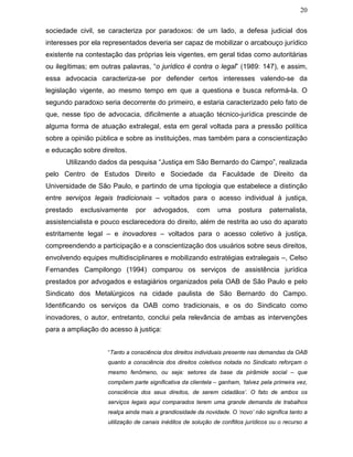 20
sociedade civil, se caracteriza por paradoxos: de um lado, a defesa judicial dos
interesses por ela representados deveria ser capaz de mobilizar o arcabouço jurídico
existente na contestação das próprias leis vigentes, em geral tidas como autoritárias
ou ilegítimas; em outras palavras, “o jurídico é contra o legal” (1989: 147), e assim,
essa advocacia caracteriza-se por defender certos interesses valendo-se da
legislação vigente, ao mesmo tempo em que a questiona e busca reformá-la. O
segundo paradoxo seria decorrente do primeiro, e estaria caracterizado pelo fato de
que, nesse tipo de advocacia, dificilmente a atuação técnico-jurídica prescinde de
alguma forma de atuação extralegal, esta em geral voltada para a pressão política
sobre a opinião pública e sobre as instituições, mas também para a conscientização
e educação sobre direitos.
Utilizando dados da pesquisa “Justiça em São Bernardo do Campo”, realizada
pelo Centro de Estudos Direito e Sociedade da Faculdade de Direito da
Universidade de São Paulo, e partindo de uma tipologia que estabelece a distinção
entre serviços legais tradicionais – voltados para o acesso individual à justiça,
prestado exclusivamente por advogados, com uma postura paternalista,
assistencialista e pouco esclarecedora do direito, além de restrita ao uso do aparato
estritamente legal – e inovadores – voltados para o acesso coletivo à justiça,
compreendendo a participação e a conscientização dos usuários sobre seus direitos,
envolvendo equipes multidisciplinares e mobilizando estratégias extralegais –, Celso
Fernandes Campilongo (1994) comparou os serviços de assistência jurídica
prestados por advogados e estagiários organizados pela OAB de São Paulo e pelo
Sindicato dos Metalúrgicos na cidade paulista de São Bernardo do Campo.
Identificando os serviços da OAB como tradicionais, e os do Sindicato como
inovadores, o autor, entretanto, conclui pela relevância de ambas as intervenções
para a ampliação do acesso à justiça:
“Tanto a consciência dos direitos individuais presente nas demandas da OAB
quanto a consciência dos direitos coletivos notada no Sindicato reforçam o
mesmo fenômeno, ou seja: setores da base da pirâmide social – que
compõem parte significativa da clientela – ganham, ‘talvez pela primeira vez,
consciência dos seus direitos, de serem cidadãos’. O fato de ambos os
serviços legais aqui comparados terem uma grande demanda de trabalhos
realça ainda mais a grandiosidade da novidade. O ‘novo’ não significa tanto a
utilização de canais inéditos de solução de conflitos jurídicos ou o recurso a
 