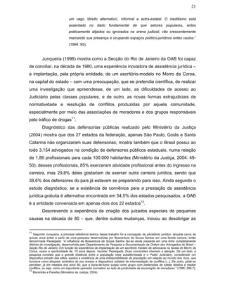 21
um vago ‘direito alternativo’, informal e extra-estatal. O ineditismo está
assentado no dado fundamental de que setores populares, antes
praticamente alijados ou ignorados na arena judicial, vão crescentemente
marcando sua presença e ocupando espaços político-jurídicos antes vazios.”
(1994: 95).
Junqueira (1996) mostra como a Secção do Rio de Janeiro da OAB foi capaz
de conciliar, na década de 1980, uma experiência inovadora de assistência jurídica –
a implantação, pela própria entidade, de um escritório-modelo no Morro da Coroa,
na capital do estado – com uma preocupação, que se pretendia científica, de realizar
uma investigação que apreendesse, de um lado, as dificuldades de acesso ao
Judiciário pelas classes populares, e de outro, as novas formas extrajudiciais de
normatividade e resolução de conflitos produzidas por aquela comunidade,
especialmente por meio das associações de moradores e dos grupos responsáveis
pelo tráfico de drogas11
.
Diagnóstico das defensorias públicas realizado pelo Ministério da Justiça
(2004) mostra que dos 27 estados da federação, apenas São Paulo, Goiás e Santa
Catarina não organizaram suas defensorias; mostra também que o Brasil possui ao
todo 3.154 advogados na condição de defensores públicos estaduais, numa relação
de 1,86 profissionais para cada 100.000 habitantes (Ministério da Justiça, 2004: 49-
50); desses profissionais, 85% exerceram atividade profissional antes do ingresso na
carreira, mas 29,8% deles gostariam de exercer outra carreira jurídica, sendo que
38,6% dos defensores do país já estavam se preparando para isso. Ainda segundo o
estudo diagnóstico, se a existência de convênios para a prestação de assistência
jurídica gratuita é alternativa encontrada em 54,5% dos estados pesquisados, a OAB
é a entidade conveniada em apenas dois dos 22 estados12
.
Descrevendo a experiência de criação dos juizados especiais de pequenas
causas na década de 80 – que, dentre outras mudanças, inovou ao desobrigar as
11
Segundo Junqueira, a principal referência teórica desse trabalho foi a concepção de pluralismo jurídico, lançada cerca de
quinze anos antes a partir de uma pesquisa desenvolvida por Boaventura de Sousa Santos em uma favela carioca, então
denominada Pasárgada: “A influência de Boaventura de Sousa Santos faz-se ainda presente em uma linha completamente
distinta de investigação, desenvolvida pelo Departamento de Pesquisa e Documentação da Ordem dos Advogados do Brasil –
Seção Rio de Janeiro. Em função da experiência de implantação de um escritório modelo de advocacia na favela do Morro da
Coroa, nasce a oportunidade de, 15 anos depois, ‘revistar’ Pasárgada. Duas conclusões chamam a atenção. De um lado, a
pesquisa constata que a grande distância entre a população mais subalternizada e o Poder Judiciário, considerado um
dispositivo privado das elites, explica a existência de uma indisponibilidade da população em relação ao mundo dos ricos, que
funciona como bloqueio simbólico do seu acesso a dispositivos estatais de intermediação de conflitos (...). De outro, pôde-se
perceber, já em meados dos anos 80, que a boca-de-fumo surgia como grupo com pretensões de tutelar direitos e mediar
conflitos, ou seja, como um importante operador normativo ao lado da juridicidade da associação de moradores.” (1996: 396-7).
12
Maranhão e Paraíba (Ministério da Justiça, 2004).
 
