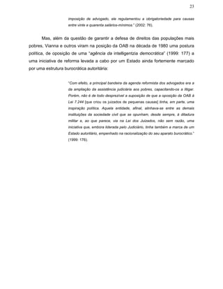 23
imposição de advogado, ele regulamentou a obrigatoriedade para causas
entre vinte e quarenta salários-mínimos.” (2002: 76).
Mas, além da questão de garantir a defesa de direitos das populações mais
pobres, Vianna e outros viram na posição da OAB na década de 1980 uma postura
política, de oposição de uma “agência da intelligentzia democrática” (1999: 177) a
uma iniciativa de reforma levada a cabo por um Estado ainda fortemente marcado
por uma estrutura burocrática autoritária:
“Com efeito, a principal bandeira da agenda reformista dos advogados era a
da ampliação da assistência judiciária aos pobres, capacitando-os a litigar.
Porém, não é de todo desprezível a suposição de que a oposição da OAB à
Lei 7.244 [que criou os juizados de pequenas causas] tinha, em parte, uma
inspiração política. Aquela entidade, afinal, alinhava-se entre as demais
instituições da sociedade civil que se opunham, desde sempre, à ditadura
militar e, ao que parece, via na Lei dos Juizados, não sem razão, uma
iniciativa que, embora liderada pelo Judiciário, tinha também a marca de um
Estado autoritário, empenhado na racionalização do seu aparato burocrático.”
(1999: 176).
 