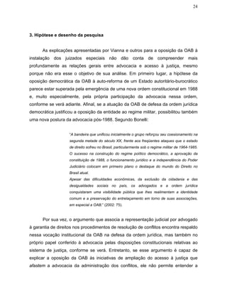 24
3. Hipótese e desenho da pesquisa
As explicações apresentadas por Vianna e outros para a oposição da OAB à
instalação dos juizados especiais não dão conta de compreender mais
profundamente as relações gerais entre advocacia e acesso à justiça, mesmo
porque não era esse o objetivo de sua análise. Em primeiro lugar, a hipótese da
oposição democrática da OAB à auto-reforma de um Estado autoritário-burocrático
parece estar superada pela emergência de uma nova ordem constitucional em 1988
e, muito especialmente, pela própria participação da advocacia nessa ordem,
conforme se verá adiante. Afinal, se a atuação da OAB de defesa da ordem jurídica
democrática justificou a oposição da entidade ao regime militar, possibilitou também
uma nova postura da advocacia pós-1988. Segundo Bonelli:
“A bandeira que unificou inicialmente o grupo reforçou seu coesionamento na
segunda metade do século XX, frente aos freqüentes ataques que o estado
de direito sofreu no Brasil, particularmente sob o regime militar de 1964-1985.
O sucesso na construção do regime político democrático, a aprovação da
constituição de 1988, o funcionamento jurídico e a independência do Poder
Judiciário colocam em primeiro plano o destaque do mundo do Direito no
Brasil atual.
Apesar das dificuldades econômicas, da exclusão da cidadania e das
desigualdades sociais no país, os advogados e a ordem jurídica
conquistaram uma visibilidade pública que lhes realimentam a identidade
comum e a preservação do entrelaçamento em torno de suas associações,
em especial a OAB.” (2002: 75).
Por sua vez, o argumento que associa a representação judicial por advogado
à garantia de direitos nos procedimentos de resolução de conflitos encontra respaldo
nessa vocação institucional da OAB na defesa da ordem jurídica, mas também no
próprio papel conferido à advocacia pelas disposições constitucionais relativas ao
sistema de justiça, conforme se verá. Entretanto, se esse argumento é capaz de
explicar a oposição da OAB às iniciativas de ampliação do acesso à justiça que
afastem a advocacia da administração dos conflitos, ele não permite entender a
 