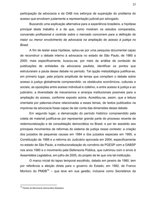 25
participação da advocacia e da OAB nos esforços de superação do problema do
acesso que envolvem justamente a representação judicial por advogado.
Buscando uma explicação alternativa para a experiência brasileira, a hipótese
principal deste trabalho é a de que, como mostram os estudos comparados,
conversão profissional e controle sobre o mercado concorrem para a definição do
maior ou menor envolvimento da advocacia na ampliação do acesso à justiça no
Brasil.
A fim de testar essa hipótese, optou-se por uma pesquisa documental capaz
de reconstruir o debate interno à advocacia no estado de São Paulo, de 1980 a
2005; mais especificamente, buscou-se, por meio da análise de conteúdo de
publicações de entidades da advocacia paulista, identificar os pontos que
estruturaram a pauta desse debate no período. Tal opção metodológica justifica-se,
em primeiro lugar, pela própria amplitude de temas que compõem o debate sobre
acesso à justiça globalmente compreendido: os obstáculos econômicos, culturais e
sociais; as oposições entre acesso individual e coletivo, e entre acesso à justiça e ao
judiciário; a diversidade de mecanismos e arranjos institucionais possíveis para a
ampliação do acesso, conforme exposto acima. Acreditou-se, assim, que a leitura
orientada por palavras-chave relacionadas a esses temas, de textos publicados na
imprensa da advocacia fosse capaz de dar conta das dimensões desse debate.
Em segundo lugar, a demarcação do período histórico compreendido pela
coleta de material justifica-se por representar grande parte do processo recente de
redemocratização e de consolidação democrática no Brasil, e por ter assistido aos
principais movimentos de reformas do sistema de justiça nesse contexto: a criação
dos juizados de pequenas causas em 1984 e dos juizados especiais em 1995, a
Constituição de 1988 e a reforma do Judiciário aprovada em 2004; especificamente
no estado de São Paulo, a institucionalização do convênio da PGESP com a OABSP
nos anos 1980 e o movimento pela Defensoria Pública, que culminou com o envio à
Assembléia Legislativa, em julho de 2005, do projeto de lei que cria tal instituição.
O marco inicial do lapso temporal escolhido, datado em janeiro de 1980, tem
por referência a eleição direta para o governo do Estado, em 1982, de Franco
Montoro do PMDB14
– que teve em sua gestão, inclusive como Secretários da
14
Partido do Movimento Democrático Brasileiro.
 