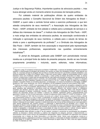 26
Justiça e da Segurança Pública, importantes quadros da advocacia paulista –, mas
busca abranger ainda um momento anterior do processo de transição política.
Foi coletado material de publicações oficiais de quatro entidades da
advocacia paulista: o Conselho Seccional da Ordem dos Advogados do Brasil –
OABSP, a quem cabe o controle formal sobre o exercício profissional, e que tem
adesão compulsória de seus membros15
; a Associação dos Advogados de São
Paulo – AASP, entidade de livre adesão e voltada para a prestação de serviços e a
defesa dos interesses da classe16
; o Instituto dos Advogados de São Paulo – IASP,
a mais antiga das entidades da advocacia paulista, de associação condicionada à
indicação e aprovação de seus membros, e voltada para o estudo de temas do
direito e para o aperfeiçoamento da profissão17
; e o Sindicato dos Advogados de
São Paulo – SASP, também de livre associação e responsável pela representação
dos interesses profissionais, especialmente nas questões eminentemente
trabalhistas18
.
O Jornal do Advogado, publicado pela OABSP com periodicidade mensal,
revelou-se a principal fonte de dados da presente pesquisa, devido ao seu formato
propriamente jornalístico – incluindo, assim, editoriais, notas informativas,
15
Segundo o artigo 3º do Estatuto da Advocacia (Lei federal nº 8.906/1994), “o exercício da atividade de advocacia no território
brasileiro e a denominação de advogado são privativos dos inscritos na Ordem dos Advogados do Brasil”; ainda segundo seu
artigo 10, a inscrição principal do advogado deve ser feita no Conselho Seccional em cujo território pretende estabelecer o seu
domicílio profissional. O artigo 44 do Estatuto define a OAB como serviço público, dotada de personalidade jurídica e forma
federativa, tendo como finalidades: defender a Constituição, a ordem jurídica do Estado democrático de direito, os direitos
humanos, a justiça social, e pugnar pela boa aplicação das leis, pela rápida administração da justiça e pelo aperfeiçoamento da
cultura e das instituições jurídicas (inciso I); promover, com exclusividade, a representação, a defesa, a seleção e a disciplina
dos advogados em toda a República Federativa do Brasil (inciso II). Por fim, o artigo 45 define os órgãos que compõem a
entidade: o Conselho Federal, os Conselhos Seccionais, as Subsecções e as Caixas de Assistência ao Advogado. A OABSP,
fundada em 1932, conta, atualmente, com 165.521 advogados e 24.322 estagiários inscritos em seus quadros (OAB, 2005).
16
Conforme seu estatuto, a AASP é uma associação de fins não econômicos, constituída de advogados e estagiários inscritos
na OAB (artigo 1º), e tem por finalidade: defender direitos, interesses e prerrogativas de seus associados e dos advogados em
geral; propugnar pela assistência e previdência social aos advogados, podendo criar serviços próprios ou estabelecer
convênios com terceiros; promover maior convívio entre eles; incrementar a cultura das letras e dos assuntos jurídicos,
mediante realização de debates, conferências, reuniões, cursos, congressos e publicações de interesse jurídico em geral;
oferecer aos associados serviços que facilitem o exercício da profissão; representar judicial e extrajudicialmente seus
associados; impetrar, em favor de seus associados, mandado de segurança coletivo (artigo 2º). A AASP foi fundada em 1942.
17
O IASP foi fundado em 1827. São fins do Instituto, de acordo com o artigo 6° de seu estatuto: o estudo do Direito, a difusão
dos conhecimentos jurídicos e o culto à Justiça; a sustentação do primado do Direito e da Justiça; a defesa dos direitos, da
dignidade e do prestígio dos advogados e dos juristas em geral; a colaboração com o Poder Público no aperfeiçoamento da
ordem jurídica e das práticas jurídico-administrativas, especialmente no tocante à organização e à administração da Justiça,
direitos e interesses de seus órgãos; a guarda e a estrita observância das normas da ética profissional por seus associados e
pelos demais profissionais das carreiras jurídicas; a colaboração e desenvolvimento de atividades com a Ordem dos
Advogados do Brasil e outras entidades, sem limite territorial; a promoção de cursos e conferências sobre temas jurídicos e de
interesse público; a promoção da defesa do meio ambiente, do consumidor e do patrimônio artístico, cultural, estético, histórico,
turístico e paisagístico; a prestação de serviços à comunidade em áreas de cunho jurídico e cultural, inclusive ligadas à
divulgação da legislação e da jurisprudência; o aperfeiçoamento do exercício profissional das carreiras jurídicas.
18
Suas finalidades estão definidas no artigo 2º de seu estatuto: coordenar e encaminhar as reivindicações dos advogados;
defender os interesses e direitos individuais ou coletivos dos integrantes da categoria; promover o desenvolvimento e o
aprimoramento cultural, social e técnico dos trabalhadores representados; integrar a sociedade civil organizada como entidade
comprometida com o Estado de Direito Democrático e do Bem-Estar Social. Dentre suas prerrogativas incluem-se a
representação judicial, a celebração de acordos e convenções coletivas, a instauração de dissídios trabalhistas e a mobilização
de greve (artigo 3º). O SASP foi fundado em 1951, sofreu intervenção do regime militar em 1964, e teve seu registro cassado
em 1968. Foi reativado em 1983.
 