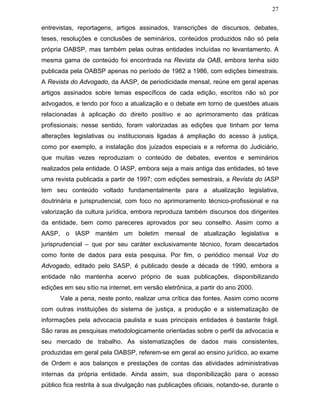 27
entrevistas, reportagens, artigos assinados, transcrições de discursos, debates,
teses, resoluções e conclusões de seminários, conteúdos produzidos não só pela
própria OABSP, mas também pelas outras entidades incluídas no levantamento. A
mesma gama de conteúdo foi encontrada na Revista da OAB, embora tenha sido
publicada pela OABSP apenas no período de 1982 a 1986, com edições bimestrais.
A Revista do Advogado, da AASP, de periodicidade mensal, reúne em geral apenas
artigos assinados sobre temas específicos de cada edição, escritos não só por
advogados, e tendo por foco a atualização e o debate em torno de questões atuais
relacionadas à aplicação do direito positivo e ao aprimoramento das práticas
profissionais; nesse sentido, foram valorizadas as edições que tinham por tema
alterações legislativas ou institucionais ligadas à ampliação do acesso à justiça,
como por exemplo, a instalação dos juizados especiais e a reforma do Judiciário,
que muitas vezes reproduziam o conteúdo de debates, eventos e seminários
realizados pela entidade. O IASP, embora seja a mais antiga das entidades, só teve
uma revista publicada a partir de 1997; com edições semestrais, a Revista do IASP
tem seu conteúdo voltado fundamentalmente para a atualização legislativa,
doutrinária e jurisprudencial, com foco no aprimoramento técnico-profissional e na
valorização da cultura jurídica, embora reproduza também discursos dos dirigentes
da entidade, bem como pareceres aprovados por seu conselho. Assim como a
AASP, o IASP mantém um boletim mensal de atualização legislativa e
jurisprudencial – que por seu caráter exclusivamente técnico, foram descartados
como fonte de dados para esta pesquisa. Por fim, o periódico mensal Voz do
Advogado, editado pelo SASP, é publicado desde a década de 1990, embora a
entidade não mantenha acervo próprio de suas publicações, disponibilizando
edições em seu sítio na internet, em versão eletrônica, a partir do ano 2000.
Vale a pena, neste ponto, realizar uma crítica das fontes. Assim como ocorre
com outras instituições do sistema de justiça, a produção e a sistematização de
informações pela advocacia paulista e suas principais entidades é bastante frágil.
São raras as pesquisas metodologicamente orientadas sobre o perfil da advocacia e
seu mercado de trabalho. As sistematizações de dados mais consistentes,
produzidas em geral pela OABSP, referem-se em geral ao ensino jurídico, ao exame
de Ordem e aos balanços e prestações de contas das atividades administrativas
internas da própria entidade. Ainda assim, sua disponibilização para o acesso
público fica restrita à sua divulgação nas publicações oficiais, notando-se, durante o
 
