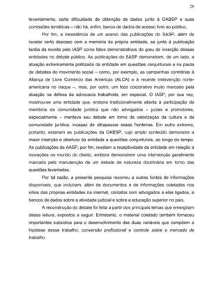 28
levantamento, certa dificuldade de obtenção de dados junto à OABSP e suas
comissões temáticas – não há, enfim, banco de dados de acesso livre ao público.
Por fim, a inexistência de um acervo das publicações do SASP, além de
revelar certo descaso com a memória da própria entidade, se junta à publicação
tardia da revista pelo IASP como fatos demonstrativos do grau de inserção dessas
entidades no debate público. As publicações do SASP demonstram, de um lado, a
atuação extremamente politizada da entidade em questões conjunturais e na pauta
de debates do movimento social – como, por exemplo, as campanhas contrárias à
Aliança de Livre Comércio das Américas (ALCA) e à recente intervenção norte-
americana no Iraque –, mas, por outro, um foco corporativo muito marcado pela
atuação na defesa da advocacia trabalhista, em especial. O IASP, por sua vez,
mostrou-se uma entidade que, embora tradicionalmente aberta à participação de
membros da comunidade jurídica que não advogados – juízes e promotores,
especialmente – manteve seu debate em torno da valorização da cultura e da
comunidade jurídica, incapaz de ultrapassar essas fronteiras. Em outro extremo,
portanto, estariam as publicações da OABSP, cujo amplo conteúdo demonstra a
maior inserção e abertura da entidade a questões conjunturais, ao longo do tempo.
As publicações da AASP, por fim, revelam a receptividade da entidade em relação a
inovações no mundo do direito, embora demonstrem uma intervenção geralmente
marcada pela manutenção de um debate de natureza doutrinária em torno das
questões levantadas.
Por tal razão, a presente pesquisa recorreu a outras fontes de informações
disponíveis, que incluíram, além de documentos e de informações coletadas nos
sítios das próprias entidades na internet, contatos com advogados a elas ligados, e
bancos de dados sobre a atividade judicial e sobre a educação superior no país.
A reconstrução do debate foi feita a partir dos principais temas que emergiram
dessa leitura, expostos a seguir. Entretanto, o material coletado também forneceu
importantes subsídios para o desenvolvimento das duas variáveis que compõem a
hipótese desse trabalho: conversão profissional e controle sobre o mercado de
trabalho.
 