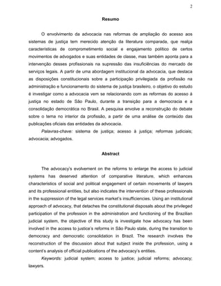2
Resumo
O envolvimento da advocacia nas reformas de ampliação do acesso aos
sistemas de justiça tem merecido atenção da literatura comparada, que realça
características de comprometimento social e engajamento político de certos
movimentos de advogados e suas entidades de classe, mas também aponta para a
intervenção desses profissionais na supressão das insuficiências do mercado de
serviços legais. A partir de uma abordagem institucional da advocacia, que destaca
as disposições constitucionais sobre a participação privilegiada da profissão na
administração e funcionamento do sistema de justiça brasileiro, o objetivo do estudo
é investigar como a advocacia vem se relacionando com as reformas do acesso à
justiça no estado de São Paulo, durante a transição para a democracia e a
consolidação democrática no Brasil. A pesquisa envolve a reconstrução do debate
sobre o tema no interior da profissão, a partir de uma análise de conteúdo das
publicações oficiais das entidades da advocacia.
Palavras-chave: sistema de justiça; acesso à justiça; reformas judiciais;
advocacia; advogados.
Abstract
The advocacy’s evolvement on the reforms to enlarge the access to judicial
systems has deserved attention of comparative literature, which enhances
characteristics of social and political engagement of certain movements of lawyers
and its professional entities, but also indicates the intervention of these professionals
in the suppression of the legal services market’s insufficiencies. Using an institutional
approach of advocacy, that detaches the constitutional disposals about the privileged
participation of the profession in the administration and functioning of the Brazilian
judicial system, the objective of this study is investigate how advocacy has been
involved in the access to justice’s reforms in São Paulo state, during the transition to
democracy and democratic consolidation in Brazil. The research involves the
reconstruction of the discussion about that subject inside the profession, using a
content’s analysis of official publications of the advocacy’s entities.
Keywords: judicial system; access to justice; judicial reforms; advocacy;
lawyers.
 