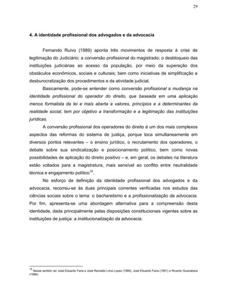 29
4. A identidade profissional dos advogados e da advocacia
Fernando Ruivo (1989) aponta três movimentos de resposta à crise de
legitimação do Judiciário: a conversão profissional do magistrado; o desbloqueio das
instituições judiciárias ao acesso da população, por meio da superação dos
obstáculos econômicos, sociais e culturais; bem como iniciativas de simplificação e
desburocratização dos procedimentos e da atividade judicial.
Basicamente, pode-se entender como conversão profissional a mudança na
identidade profissional do operador do direito, que baseada em uma aplicação
menos formalista da lei e mais aberta a valores, princípios e a determinantes da
realidade social, tem por objetivo a transformação e a legitimação das instituições
jurídicas.
A conversão profissional dos operadores do direito é um dos mais complexos
aspectos das reformas do sistema de justiça, porque toca simultaneamente em
diversos pontos relevantes – o ensino jurídico, o recrutamento dos operadores, o
debate sobre sua sindicalização e posicionamento político, bem como novas
possibilidades de aplicação do direito positivo – e, em geral, os debates na literatura
estão voltados para a magistratura, mais sensível ao conflito entre neutralidade
técnica e engajamento político19
.
No esforço de definição da identidade profissional dos advogados e da
advocacia, recorreu-se às duas principais correntes verificadas nos estudos das
ciências sociais sobre o tema: o bacharelismo e a profissionalização da advocacia.
Por fim, apresenta-se uma abordagem alternativa para a compreensão desta
identidade, dada principalmente pelas disposições constitucionais vigentes sobre as
instituições de justiça: a institucionalização da advocacia.
19
Nesse sentido ver José Eduardo Faria e José Reinaldo Lima Lopes (1989), José Eduardo Faria (1991) e Ricardo Guanabara
(1996).
 