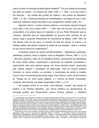 31
cultura jurídica na formação da elite política brasileira21
. Em sua análise da formação
das elites do Império – os “Homens de 1000” (1987, v. 1: 283) – e na sua crítica a
Rui Barbosa – “um modelo dos juristas do Império e dos juristas da República”
(1987, v. 2: 32) – é possível destacar as manifestações e as origens do que o autor
chama de “idealismo utópico das elites e seu ‘marginalismo’ político” (idem: 15).
Segundo Vianna, a nossos homens públicos a consciência nacional chegaria
como idéia, e não como cultura (1987, v. 1: 294); não viria do povo, mas dos livros
universitários e da própria figura do Imperador e de seu Poder Moderador que os
nomeava, “educado para as imparcialidades do governo pela natureza de seu
próprio cargo e possuído inteiramente da ‘consciência da Nação’” (1987: 300). Se
não deviam nada ao seu povo, os homens da elite iam buscar na cultura e na
tradição política dos países europeus as fontes de sua atuação – esse é o sentido
do que Vianna chama de marginalismo22
.
O idealismo utópico de nossos constitucionalistas – “legisladores, publicistas,
tratadistas e políticos, tanto no Império, como na República” (Vianna, 1987, v. 2; 21)
– derivaria, segundo o autor, de um idealismo jurídico, característica da metodologia
de nosso direito público, impermeável à apreensão da realidade circunstante e
experimental; esta seria possível apenas nas novas ciências sociais, construídas
pelo método objetivo e sociológico de observação. Para os homens públicos
formados na cultura jurídica, ao contrário, a metodologia de estudo e trabalho
resumir-se-ia à hermenêutica dos textos legais. Para Vianna, o amor de tais homens
às “Tábuas da Lei” seria quase religioso, e o recurso ao Direito Comparado,
constante, denunciando o já citado marginalismo (1987, v. 2: 21).
De qualquer forma, foi na crítica a Rui Barbosa, “modelo” dos juristas do
Império e da Primeira República, que Vianna detalhou as características da
formação jurídica que influenciariam nossos homens públicos: a influência
21
A sistematização do pensamento autoritário da Primeira República feita por Bolívar Lamounier em torno do modelo de
ideologia de Estado (1978: 356), revela o caráter marcadamente antiliberal desse pensamento político: de um lado, a visão
orgânico-corporativa da sociedade, tendente à erradicação do conflito social e à desmobilização da sociedade civil; de outro, o
predomínio do principio estatal sobre o de mercado, e a visão do Estado como coordenador da sociedade e da ação política.
Para Maria Hermínia Tavares de Almeida, a obra de Oliveira Vianna ora citada trata justamente da inadequação do modelo
liberal de organização política à efetiva cultura política da sociedade brasileira: “O tema é, pois, o da distância oceânica que
separa o país legal do país real, para usar uma expressão cara aos contemporâneos de Oliveira Vianna. O primeiro é o país
das elites cosmopolitas e metropolitanas, entre as quais se destacam os juristas liberais. O segundo é a terra do povo-massa
esmagadoramente rural, com suas normas, comportamentos e tradições próprios e ignorados pelas elites.” (2001: 295).
22
“Justamente por isto é que eu cheguei à convicção de que os homens da elite intelectual do Brasil, não só os que possuem
preparação jurídica, como os que possuem preparação literária e científica – os chamados ‘homens de pensamento’
(doutrinadores, propagandistas, idealistas, publicistas etc.) – podem ser, mui legitimamente, dentro da grande categoria dos
‘homens marginais’ (marginal man) da classificação de Park. Porque – como o tipo de Park – vivem todos eles entre duas
‘culturas’: uma – a do seu povo, que lhes forma o subconsciente coletivo; outra – a européia ou norte-americana, que lhes dá
 