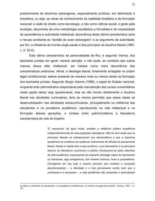 32
predominante de doutrinas estrangeiras, especialmente jurídicas, em detrimento à
brasiliana, ou seja, as obras de conhecimento da realidade brasileira e da formação
nacional; a visão do direito como tecnologia, e não como ciência social; o gosto pela
erudição, decorrente de uma metodologia escolástica e formalista e da necessidade
de ascendência e autoridade intelectual; decorrência desta última característica seria
o recuso constante ao “bordão do autor estrangeiro” e ao argumento de autoridade;
por fim, a influência do mundo anglo-saxão e dos princípios da doutrina liberal (1987,
v. 2: 32-4).
Esta última característica da personalidade de Rui, e segundo Vianna, dos
bacharéis juristas em geral, merece atenção, e não pode, ao contrário das outras
marcas dessa elite intelectual, ser tratada como mera decorrência das
características anteriores. Afinal, a ideologia liberal, fortemente arraigada na ordem
legal constitucional, esteve presente de maneira mais ou menos direta na formação
dos bacharéis juristas. Segundo Sérgio Adorno (1988), o papel do Estado nacional,
enquanto ente administrativo responsável pela manutenção dos cursos universitários
nesta opção talvez seja questionável, mas se não incutiu diretamente a doutrina
liberal nas atividades curriculares, teria ao menos permitido que esses ideais se
desenvolvessem nas atividades extracurriculares, principalmente na militância dos
estudantes e no jornalismo acadêmico, reproduzindo na vida intelectual e na
formação dessas gerações, a síntese entre patrimonialismo e liberalismo
característica da vida do Império:
“É impossível, de igual modo, analisar a militância política acadêmica
independentemente de suas projeções ideológicas. Não foi sem razão que os
princípios liberais se sobrepuseram aos democráticos e que a imprensa
acadêmica se constituiu em poderoso instrumento de difusão do pensamento
liberal. Desde a criação dos cursos jurídicos, o jus-naturalismo e os princípios
básicos do liberalismo econômico e político introduziram-se pelos labirintos
da vida acadêmica, expressando-se enquanto ideologia capaz de representar
os interesses, algo antagônicos, dos homens brancos, livres e proprietários.
Carregando em seu bojo o mesmo princípio que norteara a revolução
descolonizadora – a liberdade e a luta permanente contra tudo que a
contivesse e a cerceasse –, a vida acadêmica não comportou o aprendizado
as idéias, as diretrizes do pensamento, os paradigmas constitucionais, os critérios do julgamento político.” (Vianna, 1987, v. 2:
16).
 