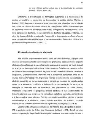33
de uma militância política voltada para a democratização da sociedade
brasileira.” (Adorno, 1988: 238).
Entretanto, a diversificação de formações superiores e a massificação do
ensino universitário, o predomínio de tecnocratas na gestão pública (Martins e
Barbuy, 1999), bem como o surgimento de uma nova elite intelectual com a criação
dos cursos de ciências sociais na década de 1930 (Santos, 1978), fizeram com que
os bacharéis cedessem ao menos parte de seu protagonismo na vida pública. Essa
nova condição do bacharel, e especialmente do bacharel-advogado, evidencia, no
dizer de Joaquim Falcão, uma tensão, “que molda o desempenho profissional como
uma convivência contraditória entre o bacharel-burocrata, funcionário público e o
profissional advogado liberal”. (1984: 11).
4.2. A profissionalização da advocacia
Aos estudos propriamente de elites, Maria da Glória Bonelli (2002) opõe uma
visão da advocacia calcada na sociologia das profissões, destacando seu aspecto
efetivamente profissional, e especificamente analisando o processo por meio do qual
os advogados foram gradualmente se distanciando do Estado e do mercado, a fim
de delimitar seu campo profissional. Segundo Bonelli, na estruturação de carreiras e
ocupações, “profissionalismo, mercado livre e burocracia concorrem entre si no
mundo do trabalho” (2002: 19). O primeiro valoriza o conhecimento especializado e
abstrato, adquirido em cursos superiores; o controle do mercado de trabalho pelos
pares; e a autonomia, qualidade e independência na prestação de serviços. A
ideologia do mercado livre se caracteriza pelo predomínio do saber prático;
mobilidade ocupacional e geográfica; divisão cotidiana (e não padronizada) do
trabalho; abertura para o ingresso no mercado de trabalho e estímulo à concorrência
e à livre escolha pelos clientes. Por fim, o modelo burocrático valoriza o caráter
administrativo e a eficiência; possui divisão mecânica do trabalho, controle
hierárquico da carreira e administrativo do ingresso na ocupação (2002: 16-8).
Descrevendo a trajetória institucional do Instituto dos Advogados do Brasil –
IAB e, posteriormente, da Ordem dos Advogados do Brasil – OAB, Bonelli percebe
como a organização da profissão de advogado mudou de uma associação de elite –
 