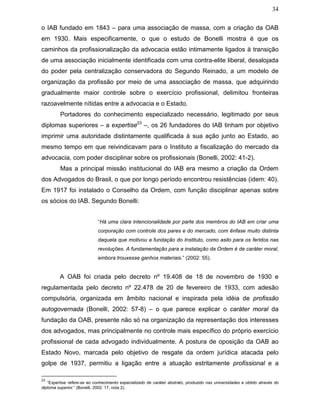 34
o IAB fundado em 1843 – para uma associação de massa, com a criação da OAB
em 1930. Mais especificamente, o que o estudo de Bonelli mostra é que os
caminhos da profissionalização da advocacia estão intimamente ligados à transição
de uma associação inicialmente identificada com uma contra-elite liberal, desalojada
do poder pela centralização conservadora do Segundo Reinado, a um modelo de
organização da profissão por meio de uma associação de massa, que adquirindo
gradualmente maior controle sobre o exercício profissional, delimitou fronteiras
razoavelmente nítidas entre a advocacia e o Estado.
Portadores do conhecimento especializado necessário, legitimado por seus
diplomas superiores – a expertise23
–, os 26 fundadores do IAB tinham por objetivo
imprimir uma autoridade distintamente qualificada à sua ação junto ao Estado, ao
mesmo tempo em que reivindicavam para o Instituto a fiscalização do mercado da
advocacia, com poder disciplinar sobre os profissionais (Bonelli, 2002: 41-2).
Mas a principal missão institucional do IAB era mesmo a criação da Ordem
dos Advogados do Brasil, o que por longo período encontrou resistências (idem: 40).
Em 1917 foi instalado o Conselho da Ordem, com função disciplinar apenas sobre
os sócios do IAB. Segundo Bonelli:
“Há uma clara intencionalidade por parte dos membros do IAB em criar uma
corporação com controle dos pares e do mercado, com ênfase muito distinta
daquela que motivou a fundação do Instituto, como asilo para os feridos nas
revoluções. A fundamentação para a instalação da Ordem é de caráter moral,
embora trouxesse ganhos materiais.” (2002: 55).
A OAB foi criada pelo decreto nº 19.408 de 18 de novembro de 1930 e
regulamentada pelo decreto nº 22.478 de 20 de fevereiro de 1933, com adesão
compulsória, organizada em âmbito nacional e inspirada pela idéia de profissão
autogovernada (Bonelli, 2002: 57-8) – o que parece explicar o caráter moral da
fundação da OAB, presente não só na organização da representação dos interesses
dos advogados, mas principalmente no controle mais específico do próprio exercício
profissional de cada advogado individualmente. A postura de oposição da OAB ao
Estado Novo, marcada pelo objetivo de resgate da ordem jurídica atacada pelo
golpe de 1937, permitiu a ligação entre a atuação estritamente profissional e a
23
“Expertise refere-se ao conhecimento especializado de caráter abstrato, produzido nas universidades e obtido através do
diploma superior.” (Bonelli, 2002: 17, nota 2).
 