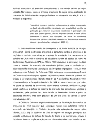 35
atuação institucional da entidade, caracterizando o que Bonelli chama de dupla
vocação. Na verdade, esse é o principal argumento da autora para a explicação do
processo de delimitação do campo profissional da advocacia em relação aos do
mercado e da política:
“Isso definiu o aspecto central do profissionalismo e unificou os advogados
no Brasil, até então divididos nas disputas entre a neutralidade científica e a
politização que marcaram os períodos precedentes. A polarização entre
estes dois ideários persistiu, mas os freqüentes ataques à ordem jurídica
mantiveram o vínculo dos advogados na busca da normalidade
constitucional, gerando a identidade da OAB como possuidora de uma dupla
vocação – a profissional e a institucional.” (2002: 34).
O crescimento do número de advogados e de novos campos de atuação
profissional – como a advocacia preventiva, a consultoria jurídica a empresas e de
negócios – imprimiu novo ritmo ao processo de ampliação dos mecanismos de
controle da OAB sobre o exercício da advocacia a partir da década de 1950. As
Conferências Nacionais da OAB de 1958 e 1960 discutiram e aprovaram medidas
como a reserva de mercado da consultoria jurídica para a profissão e o
estabelecimento de um piso salarial para os advogados empregados – esta, ao final,
incluída no novo Estatuto da Ordem de 1963, juntamente com a criação do Exame
de Ordem como requisito para ingresso na profissão, o que, apesar de previsto, não
chegou a ser implementado (Bonelli, 2002: 61-2). A Conferência Nacional de 1968,
primeira realizada após o golpe de estado de 1964, ao mesmo tempo em que incluiu
na pauta de debates as discussões sobre direitos humanos, liberdade e justiça
social, reafirmou a defesa da reserva de mercado das consultorias jurídicas e
estabeleceu, pela primeira vez, uma tabela de honorários, fixada a partir de
patamares mínimos, mas sem previsão de um teto para os valores a serem
cobrados (idem: 66).
A OAB foi a única das organizações federais de fiscalização do exercício de
profissões de nível superior que conseguiu manter sua autonomia frente à
supervisão do Ministério do Trabalho imposta pela legislação do regime militar
(Bonelli, 2002: 67). A oposição da OAB ao regime de exceção privilegiou sua
vocação institucional de defesa do Estado de Direito e da democracia, e levou o
debate em torno da dupla vocação para as discussões sobre nova revisão de seu
 