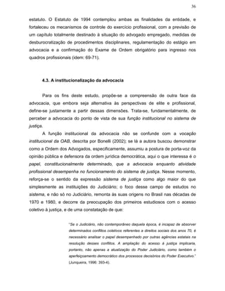 36
estatuto. O Estatuto de 1994 contemplou ambas as finalidades da entidade, e
fortaleceu os mecanismos de controle do exercício profissional, com a previsão de
um capítulo totalmente destinado à situação do advogado empregado, medidas de
desburocratização de procedimentos disciplinares, regulamentação do estágio em
advocacia e a confirmação do Exame de Ordem obrigatório para ingresso nos
quadros profissionais (idem: 69-71).
4.3. A institucionalização da advocacia
Para os fins deste estudo, propõe-se a compreensão de outra face da
advocacia, que embora seja alternativa às perspectivas de elite e profissional,
define-se justamente a partir dessas dimensões. Trata-se, fundamentalmente, de
perceber a advocacia do ponto de vista de sua função institucional no sistema de
justiça.
A função institucional da advocacia não se confunde com a vocação
institucional da OAB, descrita por Bonelli (2002); se lá a autora buscou demonstrar
como a Ordem dos Advogados, especificamente, assumiu a postura de porta-voz da
opinião pública e defensora da ordem jurídica democrática, aqui o que interessa é o
papel, constitucionalmente determinado, que a advocacia enquanto atividade
profissional desempenha no funcionamento do sistema de justiça. Nesse momento,
reforça-se o sentido da expressão sistema de justiça como algo maior do que
simplesmente as instituições do Judiciário; o foco desse campo de estudos no
sistema, e não só no Judiciário, remonta às suas origens no Brasil nas décadas de
1970 e 1980, e decorre da preocupação dos primeiros estudiosos com o acesso
coletivo à justiça, e de uma constatação de que:
“Se o Judiciário, não contemporâneo daquela época, é incapaz de absorver
determinados conflitos coletivos referentes a direitos sociais dos anos 70, é
necessário analisar o papel desempenhado por outras agências estatais na
resolução desses conflitos. A ampliação do acesso à justiça implicaria,
portanto, não apenas a atualização do Poder Judiciário, como também o
aperfeiçoamento democrático dos processos decisórios do Poder Executivo.”
(Junqueira, 1996: 393-4).
 