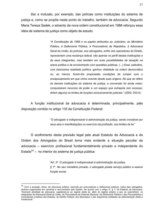 37
Daí a inclusão, por exemplo, das polícias como instituições do sistema de
justiça e, como se propõe neste ponto do trabalho, também da advocacia. Segundo
Maria Tereza Sadek, o advento da nova ordem constitucional em 1988 reforçou essa
idéia de sistema de justiça como objeto de estudo:
“A Constituição de 1988 e os papéis atribuídos ao Judiciário, ao Ministério
Público, à Defensoria Pública, à Procuradoria da República, à Advocacia
Geral da União, às polícias, aos advogados, enfim aos operadores do Direito,
representam uma mudança radical, não apenas no perfil destas instituições e
de seus integrantes, mas também em suas possibilidades de atuação na
arena política e de envolvimento com questões públicas. (...) Esse Judiciário,
com baixíssima realidade política, ganhou vitalidade na ordem democrática
ou, ao menos, foram-lhe propiciadas condições de romper com o
encapsulamento em que vinha vivendo desde suas origens. No que se refere
às demais instituições do sistema de justiça, a conversão foi ainda maior:
conquistaram recursos de poder e um espaço que extrapola (em excesso,
diriam alguns) os limites de funções exclusivamente judiciais.” (2002: 253-4).
A função institucional da advocacia é determinada, principalmente, pela
disposição contida no artigo 133 da Constituição Federal:
“O advogado é indispensável à administração da justiça, sendo inviolável por
seus atos e manifestações no exercício da profissão, nos limites da lei.”
O acolhimento desta previsão legal pelo atual Estatuto da Advocacia e da
Ordem dos Advogados do Brasil torna mais evidente a situação peculiar da
advocacia – exercício profissional fundamentalmente privado e independente do
Estado24
– no interior do sistema de justiça pública:
“Art. 2º O advogado é indispensável à administração da justiça.
§ 1º No seu ministério privado, o advogado presta serviço público e exerce
função social.
24
Com a exceção, óbvia, da advocacia pública, exercida por procuradores e defensores públicos, todos eles advogados,
embora organizados em carreiras e remunerados pelo Estado. De acordo com o artigo 3º, § 1º do Estatuto da Advocacia:
“Exercem atividade de advocacia, sujeitando-se ao regime desta lei, além do regime próprio a que se subordinem, os
integrantes da Advocacia-Geral da União, da Procuradoria da Fazenda Nacional, da Defensoria Pública e das Procuradorias e
Consultorias Jurídicas dos Estados, do Distrito Federal, dos Municípios e das respectivas entidades da administração direta e
fundacional.”
 