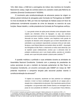 39
123). Além disso, a OAB tem a prerrogativa de indicar dois membros do Conselho
Nacional de Justiça, órgão de controle externo do Judiciário criado pela Reforma do
Judiciário (Emenda Constitucional nº 45/2004).
O movimento pela constitucionalização da advocacia parece ter origem na
defesa judicial individual de advogados pela Comissão de Prerrogativas da OABSP
no início da década de 1980, por meio da impetração de habeas corpus em favor de
profissionais normalmente acusados de crime de desacato no exercício de suas
funções. Nesse trabalho, o então presidente da Comissão de Prerrogativas verificou:
“(...) que grande número de ações penais aforadas contra advogados diziam
respeito aos chamados crimes de linguagem, ou seja, aos eventuais
excessos que teriam cometido nos seus arrazoados e manifestações orais na
discussão da causa. Verificou, também, uma freqüência muito grande de
acusações de desacato contra advogados que se teriam desentendido com
autoridades e que acabavam respondendo a processo crime por esta razão.
Na época, José Roberto Batochio era também diretor da AASP – Associação
dos Advogados de São Paulo e, observando os muitos casos desse tipo, que
se repetiam quase cotidianamente, concluiu que ‘a advocacia deve ter
proteção constitucional, pois é uma função pública, exercida em ministério
privado, sem a qual não pode subsistir o próprio poder Judiciário.’”
26
A questão mobilizou a profissão e suas entidades durante as atividades da
Assembléia Nacional Constituinte. Contando com a presença de presidentes de
outras seccionais do país e também da bancada parlamentar de São Paulo no
Congresso Constituinte, um encontro convocado pela OABSP em março de 1987
pretendia impulsionar a campanha lançada pela seccional paulista visando à
constitucionalização da advocacia27
:
“O objetivo da campanha, atualmente em fase preliminar de mobilização
nacional, é incluir na futura constituição a garantia de um espaço para a
atuação livre e independente da advocacia. Dois importantes apoios já foram
conseguidos: o do governador eleito Orestes Quércia, em mensagem lida na
posse do novo presidente da OAB-SP, e o do governador Franco Montoro,
26
“A imunidade é necessária para garantir a ação do advogado”. Matéria publicada em JA, setembro de 1987, p. 10.
27
A campanha, que tinha por objetivo mais amplo a valorização da profissão, incluiu a publicação, em jornais e revistas de
grande circulação, de informes da OABSP recomendando a consulta e a assistência de advogados em negócios e contratos
cotidianos. Em maior ou menor escala, esse tipo de campanha se repetiu durante o período, sendo comum ainda hoje se
 