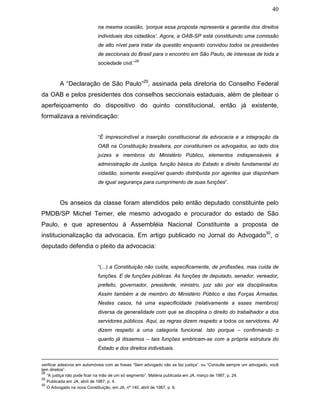 40
na mesma ocasião, ‘porque essa proposta representa a garantia dos direitos
individuais dos cidadãos’. Agora, a OAB-SP está constituindo uma comissão
de alto nível para tratar da questão enquanto convidou todos os presidentes
de seccionais do Brasil para o encontro em São Paulo, de interesse de toda a
sociedade civil.”
28
A “Declaração de São Paulo”29
, assinada pela diretoria do Conselho Federal
da OAB e pelos presidentes dos conselhos seccionais estaduais, além de pleitear o
aperfeiçoamento do dispositivo do quinto constitucional, então já existente,
formalizava a reivindicação:
“É imprescindível a inserção constitucional da advocacia e a integração da
OAB na Constituição brasileira, por constituírem os advogados, ao lado dos
juízes e membros do Ministério Público, elementos indispensáveis à
administração da Justiça, função básica do Estado e direito fundamental do
cidadão, somente exeqüível quando distribuída por agentes que disponham
de igual segurança para cumprimento de suas funções”.
Os anseios da classe foram atendidos pelo então deputado constituinte pelo
PMDB/SP Michel Temer, ele mesmo advogado e procurador do estado de São
Paulo, e que apresentou à Assembléia Nacional Constituinte a proposta de
institucionalização da advocacia. Em artigo publicado no Jornal do Advogado30
, o
deputado defendia o pleito da advocacia:
“(...) a Constituição não cuida, especificamente, de profissões, mas cuida de
funções. E de funções públicas. As funções de deputado, senador, vereador,
prefeito, governador, presidente, ministro, juiz são por ela disciplinados.
Assim também a de membro do Ministério Público e das Forças Armadas.
Nestes casos, há uma especificidade (relativamente a esses membros)
diversa da generalidade com que se disciplina o direito do trabalhador e dos
servidores públicos. Aqui, as regras dizem respeito a todos os servidores. Ali
dizem respeito a uma categoria funcional. Isto porque – confirmando o
quanto já dissemos – tais funções embricam-se com a própria estrutura do
Estado e dos direitos individuais.
verificar adesivos em automóveis com as frases “Sem advogado não se faz justiça”, ou “Consulte sempre um advogado, você
tem direitos”.
28
“A justiça não pode ficar na mão de um só segmento”. Matéria publicada em JA, março de 1987, p. 24.
29
Publicada em JA, abril de 1987, p. 4.
30
O Advogado na nova Constituição, em JA, nº 140, abril de 1987, p. 6.
 