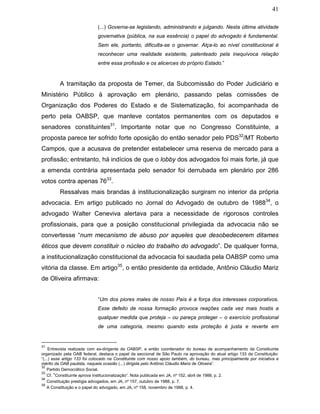 41
(...) Governa-se legislando, administrando e julgando. Nesta última atividade
governativa (pública, na sua essência) o papel do advogado é fundamental.
Sem ele, portanto, dificulta-se o governar. Alça-lo ao nível constitucional é
reconhecer uma realidade existente, patenteado pela inequívoca relação
entre essa profissão e os alicerces do próprio Estado.”
A tramitação da proposta de Temer, da Subcomissão do Poder Judiciário e
Ministério Público à aprovação em plenário, passando pelas comissões de
Organização dos Poderes do Estado e de Sistematização, foi acompanhada de
perto pela OABSP, que manteve contatos permanentes com os deputados e
senadores constituintes31
. Importante notar que no Congresso Constituinte, a
proposta parece ter sofrido forte oposição do então senador pelo PDS32
/MT Roberto
Campos, que a acusava de pretender estabelecer uma reserva de mercado para a
profissão; entretanto, há indícios de que o lobby dos advogados foi mais forte, já que
a emenda contrária apresentada pelo senador foi derrubada em plenário por 286
votos contra apenas 7633
.
Ressalvas mais brandas à institucionalização surgiram no interior da própria
advocacia. Em artigo publicado no Jornal do Advogado de outubro de 198834
, o
advogado Walter Ceneviva alertava para a necessidade de rigorosos controles
profissionais, para que a posição constitucional privilegiada da advocacia não se
convertesse “num mecanismo de abuso por aqueles que desobedecerem ditames
éticos que devem constituir o núcleo do trabalho do advogado”. De qualquer forma,
a institucionalização constitucional da advocacia foi saudada pela OABSP como uma
vitória da classe. Em artigo35
, o então presidente da entidade, Antônio Cláudio Mariz
de Oliveira afirmava:
“Um dos piores males de nosso País é a força dos interesses corporativos.
Esse defeito de nossa formação provoca reações cada vez mais hostis a
qualquer medida que proteja – ou pareça proteger – o exercício profissional
de uma categoria, mesmo quando esta proteção é justa e reverte em
31
Entrevista realizada com ex-dirigente da OABSP, e então coordenador do bureau de acompanhamento da Constituinte
organizado pela OAB federal, destaca o papel da seccional de São Paulo na aprovação do atual artigo 133 da Constituição:
“(...) esse artigo 133 foi colocado na Constituinte com nosso apoio também, do bureau, mas principalmente por iniciativa e
mérito da OAB paulista, naquela ocasião (...) dirigida pelo Antônio Cláudio Mariz de Oliveira”.
32
Partido Democrático Social.
33
Cf. “Constituinte aprova institucionalização”. Nota publicada em JA, nº 152, abril de 1988, p. 2.
34
Constituição prestigia advogados, em JA, nº 157, outubro de 1988, p. 7.
35
A Constituição e o papel do advogado, em JA, nº 158, novembro de 1988, p. 4.
 