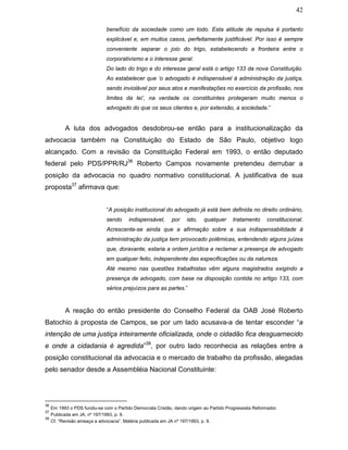 42
benefício da sociedade como um todo. Esta atitude de repulsa é portanto
explicável e, em muitos casos, perfeitamente justificável. Por isso é sempre
conveniente separar o joio do trigo, estabelecendo a fronteira entre o
corporativismo e o interesse geral.
Do lado do trigo e do interesse geral está o artigo 133 da nova Constituição.
Ao estabelecer que ‘o advogado é indispensável à administração da justiça,
sendo inviolável por seus atos e manifestações no exercício da profissão, nos
limites da lei’, na verdade os constituintes protegeram muito menos o
advogado do que os seus clientes e, por extensão, a sociedade.”
A luta dos advogados desdobrou-se então para a institucionalização da
advocacia também na Constituição do Estado de São Paulo, objetivo logo
alcançado. Com a revisão da Constituição Federal em 1993, o então deputado
federal pelo PDS/PPR/RJ36
Roberto Campos novamente pretendeu derrubar a
posição da advocacia no quadro normativo constitucional. A justificativa de sua
proposta37
afirmava que:
“A posição institucional do advogado já está bem definida no direito ordinário,
sendo indispensável, por isto, qualquer tratamento constitucional.
Acrescente-se ainda que a afirmação sobre a sua indispensabilidade à
administração da justiça tem provocado polêmicas, entendendo alguns juízes
que, doravante, estaria a ordem jurídica a reclamar a presença de advogado
em qualquer feito, independente das especificações ou da natureza.
Até mesmo nas questões trabalhistas vêm alguns magistrados exigindo a
presença de advogado, com base na disposição contida no artigo 133, com
sérios prejuízos para as partes.”
A reação do então presidente do Conselho Federal da OAB José Roberto
Batochio à proposta de Campos, se por um lado acusava-a de tentar esconder “a
intenção de uma justiça inteiramente oficializada, onde o cidadão fica desguarnecido
e onde a cidadania é agredida”38
, por outro lado reconhecia as relações entre a
posição constitucional da advocacia e o mercado de trabalho da profissão, alegadas
pelo senador desde a Assembléia Nacional Constituinte:
36
Em 1993 o PDS fundiu-se com o Partido Democrata Cristão, dando origem ao Partido Progressista Reformador.
37
Publicada em JA, nº 197/1993, p. 9.
38
Cf. “Revisão ameaça a advocacia”. Matéria publicada em JA nº 197/1993, p. 9.
 