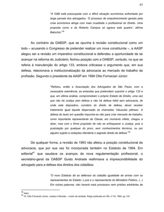 43
“A OAB está preocupada com a difícil situação econômica enfrentada por
larga parcela dos advogados. ‘O processo de empobrecimento gerado pela
crise econômica atinge com mais crueldade o profissional do Direito. Uma
proposta como a de Roberto Campos só agrava este quadro’, afirma
Batochio.”
39
Ao contrário da OABSP, que se opunha à revisão constitucional como um
todo – acusando o Congresso de pretender realizar um nova constituinte –, a AASP
alegou ser a revisão um imperativo constitucional e defendeu a oportunidade de se
avançar na reforma do Judiciário; fechou posição com a OABSP, contudo, no que se
referia à manutenção do artigo 133, embora criticasse o argumento que, em sua
defesa, relacionava a institucionalização da advocacia ao mercado de trabalho da
profissão. Segundo o presidente da AASP em 1994 Clito Fornaciari Júnior:
“Refutou, então a Associação dos Advogados de São Paulo, com a
necessária veemência, as emendas que pretendiam suprimir o artigo 133 e
que, em última análise, comprometiam o próprio Estado de Direito, uma vez
que não há Justiça sem defesa e não há defesa hábil sem advocacia, de
onde este dispositivo, corolário do direito de defesa, dever receber
tratamento igual àquele dispensado às chamadas ‘cláusulas pétreas’. A
defesa do texto em questão impunha-se não para criar mercado de trabalho,
como importante representante da Classe, em momento infeliz, chegou a
dizer, mas com o firme propósito de não se enfraquecer a Justiça, pois a
postulação por qualquer do povo, sem conhecimentos técnicos, ou por
alguém sujeito a violações ofenderia o sagrado direito de defesa.”
40
De qualquer forma, a revisão de 1993 não afetou a posição constitucional da
advocacia, que por sua vez foi incorporada também no Estatuto de 1994. Em
editorial41
que saudava os avanços da nova regulamentação profissional, o
secretário-geral da OABSP Guido Andrade reafirmava a imprescindibilidade do
advogado para a defesa dos direitos dos cidadãos:
“O novo Estatuto dá ao defensor do cidadão igualdade de armas com os
representantes do Estado: o juiz e o representante do Ministério Público. (...)
Em outras palavras: não haverá mais processos nem prisões arbitrárias de
39
Idem.
40
Cf. Clito Fornaciari Júnior. Justiça e Revisão – a bem da verdade. Artigo publicado em RA, nº 43, 1994, pp. 5-8.
 