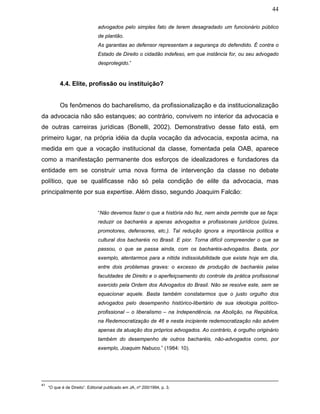 44
advogados pelo simples fato de terem desagradado um funcionário público
de plantão.
As garantias ao defensor representam a segurança do defendido. É contra o
Estado de Direito o cidadão indefeso, em que instância for, ou seu advogado
desprotegido.”
4.4. Elite, profissão ou instituição?
Os fenômenos do bacharelismo, da profissionalização e da institucionalização
da advocacia não são estanques; ao contrário, convivem no interior da advocacia e
de outras carreiras jurídicas (Bonelli, 2002). Demonstrativo desse fato está, em
primeiro lugar, na própria idéia da dupla vocação da advocacia, exposta acima, na
medida em que a vocação institucional da classe, fomentada pela OAB, aparece
como a manifestação permanente dos esforços de idealizadores e fundadores da
entidade em se construir uma nova forma de intervenção da classe no debate
político, que se qualificasse não só pela condição de elite da advocacia, mas
principalmente por sua expertise. Além disso, segundo Joaquim Falcão:
“Não devemos fazer o que a história não fez, nem ainda permite que se faça:
reduzir os bacharéis a apenas advogados e profissionais jurídicos (juízes,
promotores, defensores, etc.). Tal redução ignora a importância política e
cultural dos bacharéis no Brasil. E pior. Torna difícil compreender o que se
passou, o que se passa ainda, com os bacharéis-advogados. Basta, por
exemplo, atentarmos para a nítida indissolubilidade que existe hoje em dia,
entre dois problemas graves: o excesso de produção de bacharéis pelas
faculdades de Direito e o aperfeiçoamento do controle da prática profissional
exercido pela Ordem dos Advogados do Brasil. Não se resolve este, sem se
equacionar aquele. Basta também constatarmos que o justo orgulho dos
advogados pelo desempenho histórico-libertário de sua ideologia político-
profissional – o liberalismo – na Independência, na Abolição, na República,
na Redemocratização de 46 e nesta incipiente redemocratização não advém
apenas da atuação dos próprios advogados. Ao contrário, é orgulho originário
também do desempenho de outros bacharéis, não-advogados como, por
exemplo, Joaquim Nabuco.” (1984: 10).
41
“O que é de Direito”. Editorial publicado em JA, nº 200/1994, p. 3.
 