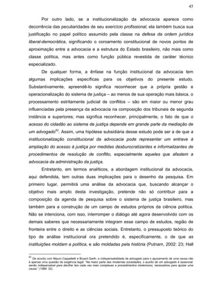 45
Por outro lado, se a institucionalização da advocacia aparece como
decorrência das peculiaridades de seu exercício profissional, ela também busca sua
justificação no papel político assumido pela classe na defesa da ordem jurídica
liberal-democrática, significando o coroamento constitucional de novos pontos de
aproximação entre a advocacia e a estrutura do Estado brasileiro, não mais como
classe política, mas antes como função pública revestida de caráter técnico
especializado.
De qualquer forma, a ênfase na função institucional da advocacia tem
algumas implicações específicas para os objetivos do presente estudo.
Substantivamente, apreendê-lo significa reconhecer que a própria gestão e
operacionalização do sistema de justiça – ao menos de sua operação mais básica, o
processamento estritamente judicial de conflitos – são em maior ou menor grau
influenciadas pela presença da advocacia na composição dos tribunais de segunda
instância e superiores; mas significa reconhecer, principalmente, o fato de que o
acesso do cidadão ao sistema de justiça depende em grande parte da mediação de
um advogado42
. Assim, uma hipótese subsidiária desse estudo pode ser a de que a
institucionalização constitucional da advocacia pode representar um entrave à
ampliação do acesso à justiça por medidas desburocratizantes e informalizantes de
procedimentos de resolução de conflito, especialmente aqueles que afastem a
advocacia da administração da justiça.
Entretanto, em termos analíticos, a abordagem institucional da advocacia,
aqui defendida, tem outras duas implicações para o desenho da pesquisa. Em
primeiro lugar, permitirá uma análise da advocacia que, buscando alcançar o
objetivo mais amplo desta investigação, pretende não só contribuir para a
composição da agenda de pesquisa sobre o sistema de justiça brasileiro, mas
também para a construção de um campo de estudos próprios da ciência política.
Não se intenciona, com isso, interromper o diálogo até agora desenvolvido com os
demais saberes que necessariamente integram esse campo de estudos, região de
fronteira entre o direito e as ciências sociais. Entretanto, o pressuposto teórico do
tipo de análise institucional ora pretendido é, especificamente, o de que as
instituições moldam a política, e são moldadas pela história (Putnam, 2002: 23; Hall
42
De acordo com Mauro Cappelletti e Bryant Garth, a indispensabilidade de advogado para o ajuizamento de uma causa não
é apenas uma questão de exigência legal: “Na maior parte das modernas sociedades, o auxílio de um advogado é essencial,
senão indispensável para decifrar leis cada vez mais complexas e procedimentos misteriosos, necessários para ajuizar uma
causa.” (1988: 32).
 