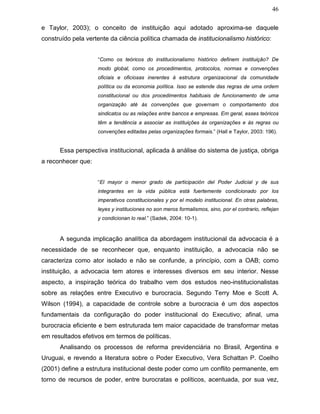 46
e Taylor, 2003); o conceito de instituição aqui adotado aproxima-se daquele
construído pela vertente da ciência política chamada de institucionalismo histórico:
“Como os teóricos do institucionalismo histórico definem instituição? De
modo global, como os procedimentos, protocolos, normas e convenções
oficiais e oficiosas inerentes à estrutura organizacional da comunidade
política ou da economia política. Isso se estende das regras de uma ordem
constitucional ou dos procedimentos habituais de funcionamento de uma
organização até às convenções que governam o comportamento dos
sindicatos ou as relações entre bancos e empresas. Em geral, esses teóricos
têm a tendência a associar as instituições às organizações e às regras ou
convenções editadas pelas organizações formais.” (Hall e Taylor, 2003: 196).
Essa perspectiva institucional, aplicada à análise do sistema de justiça, obriga
a reconhecer que:
“El mayor o menor grado de participación del Poder Judicial y de sus
integrantes en la vida pública está fuertemente condicionado por los
imperativos constitucionales y por el modelo institucional. En otras palabras,
leyes y instituciones no son meros formalismos, sino, por el contrario, reflejan
y condicionan lo real.” (Sadek, 2004: 10-1).
A segunda implicação analítica da abordagem institucional da advocacia é a
necessidade de se reconhecer que, enquanto instituição, a advocacia não se
caracteriza como ator isolado e não se confunde, a princípio, com a OAB; como
instituição, a advocacia tem atores e interesses diversos em seu interior. Nesse
aspecto, a inspiração teórica do trabalho vem dos estudos neo-institucionalistas
sobre as relações entre Executivo e burocracia. Segundo Terry Moe e Scott A.
Wilson (1994), a capacidade de controle sobre a burocracia é um dos aspectos
fundamentais da configuração do poder institucional do Executivo; afinal, uma
burocracia eficiente e bem estruturada tem maior capacidade de transformar metas
em resultados efetivos em termos de políticas.
Analisando os processos de reforma previdenciária no Brasil, Argentina e
Uruguai, e revendo a literatura sobre o Poder Executivo, Vera Schattan P. Coelho
(2001) define a estrutura institucional deste poder como um conflito permanente, em
torno de recursos de poder, entre burocratas e políticos, acentuada, por sua vez,
 
