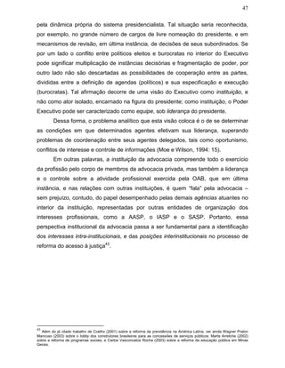 47
pela dinâmica própria do sistema presidencialista. Tal situação seria reconhecida,
por exemplo, no grande número de cargos de livre nomeação do presidente, e em
mecanismos de revisão, em última instância, de decisões de seus subordinados. Se
por um lado o conflito entre políticos eleitos e burocratas no interior do Executivo
pode significar multiplicação de instâncias decisórias e fragmentação de poder, por
outro lado não são descartadas as possibilidades de cooperação entre as partes,
divididas entre a definição de agendas (políticos) e sua especificação e execução
(burocratas). Tal afirmação decorre de uma visão do Executivo como instituição, e
não como ator isolado, encarnado na figura do presidente; como instituição, o Poder
Executivo pode ser caracterizado como equipe, sob liderança do presidente.
Dessa forma, o problema analítico que esta visão coloca é o de se determinar
as condições em que determinados agentes efetivam sua liderança, superando
problemas de coordenação entre seus agentes delegados, tais como oportunismo,
conflitos de interesse e controle de informações (Moe e Wilson, 1994: 15).
Em outras palavras, a instituição da advocacia compreende todo o exercício
da profissão pelo corpo de membros da advocacia privada, mas também a liderança
e o controle sobre a atividade profissional exercida pela OAB, que em última
instância, e nas relações com outras instituições, é quem “fala” pela advocacia –
sem prejuízo, contudo, do papel desempenhado pelas demais agências atuantes no
interior da instituição, representadas por outras entidades de organização dos
interesses profissionais, como a AASP, o IASP e o SASP. Portanto, essa
perspectiva institucional da advocacia passa a ser fundamental para a identificação
dos interesses intra-institucionais, e das posições interinstitucionais no processo de
reforma do acesso à justiça43
.
43
Além do já citado trabalho de Coelho (2001) sobre a reforma da previdência na América Latina, ver ainda Wagner Pralon
Mancuso (2003) sobre o lobby dos construtores brasileiros para as concessões de serviços públicos; Marta Arretche (2002)
sobre a reforma de programas sociais; e Carlos Vasconcelos Rocha (2003) sobre a reforma da educação pública em Minas
Gerais.
 