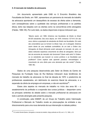 48
5. O mercado de trabalho da advocacia
Um documento apresentado pela OAB no X Encontro Brasileiro das
Faculdades de Direito, em 1981, apresentava um panorama do mercado de trabalho
da advocacia apontando um desequilíbrio de excesso de oferta sobre a demanda,
com conseqüências sobre a qualidade dos serviços profissionais e os padrões
éticos, tanto nas relações com os clientes como na concorrência entre advogados
(Falcão, 1984: 95). Por outro lado, os dados disponíveis à época indicavam que:
“Mesmo assim, em 1969, tínhamos nas faculdades de Direito no Brasil
60.525 estudantes. Dez anos depois, em 1979, tínhamos 127.414. Em dez
anos, dobrou a população de estudantes de Direito nas faculdades. Em cada
dez universitários que se formam no Brasil, hoje, um é advogado. Estamos
assim diante de uma realidade contraditória: de um lado a Ordem dos
Advogados do Brasil afirmando existir saturação do mercado; de outro, os
dados indicando espantoso crescimento da oferta de advogados. Será que
leis da economia de mercado não funcionam? Quem está certo? A Ordem,
ou os estudantes que buscam os cursos jurídicos e as faculdades que
proliferam? Como explicar este aparente paradoxo mercadológico: o
crescimento de uma oferta para uma demanda que não existe?” (Falcão,
1984: 96).
Dados de uma pesquisa desenvolvida pelo Setor de Direito do Centro de
Pesquisas da Fundação Casa de Rui Barbosa indicavam duas tendências do
mercado de trabalho da advocacia no final da década de 1970: o predomínio de
profissionais assalariados, em detrimento do exercício liberal da advocacia, e a
expansão da oferta de empregos em empresas, e não em escritórios44
.
Esses dois aspetos do mercado de trabalho no início dos anos 80 – o
assalariamento da profissão e a expansão dos cursos jurídicos – despontam como
as principais vertentes do debate sobre o mercado profissional da advocacia em
todo o período abrangido pela presente pesquisa.
A constituição, pela OABSP, de um Grupo de Trabalho sobre Valorização
Profissional e Mercado de Trabalho revela as preocupações da entidade e seu
direcionamento para uma nova demanda de sua intervenção no debate público:
44
Cf. Aurélio Wander Bastos. Advogados e mercado de trabalho. Artigo publicado em RA, ano I, nº 2, 1980, p. 25.
 