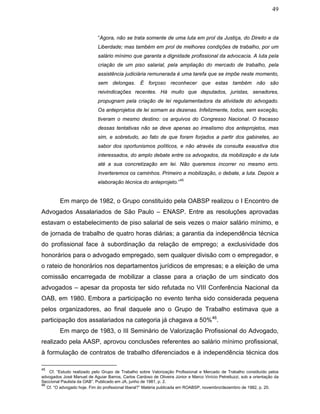 49
“Agora, não se trata somente de uma luta em prol da Justiça, do Direito e da
Liberdade; mas também em prol de melhores condições de trabalho, por um
salário mínimo que garanta a dignidade profissional da advocacia. A luta pela
criação de um piso salarial, pela ampliação do mercado de trabalho, pela
assistência judiciária remunerada é uma tarefa que se impõe neste momento,
sem delongas. É forçoso reconhecer que estas também não são
reivindicações recentes. Há muito que deputados, juristas, senadores,
propugnam pela criação de lei regulamentadora da atividade do advogado.
Os anteprojetos de lei somam as dezenas. Infelizmente, todos, sem exceção,
tiveram o mesmo destino: os arquivos do Congresso Nacional. O fracasso
dessas tentativas não se deve apenas ao irrealismo dos anteprojetos, mas
sim, e sobretudo, ao fato de que foram forjados a partir dos gabinetes, ao
sabor dos oportunismos políticos, e não através da consulta exaustiva dos
interessados, do amplo debate entre os advogados, da mobilização e da luta
até a sua concretização em lei. Não queremos incorrer no mesmo erro.
Inverteremos os caminhos. Primeiro a mobilização, o debate, a luta. Depois a
elaboração técnica do anteprojeto.”
45
Em março de 1982, o Grupo constituído pela OABSP realizou o I Encontro de
Advogados Assalariados de São Paulo – ENASP. Entre as resoluções aprovadas
estavam o estabelecimento de piso salarial de seis vezes o maior salário mínimo, e
de jornada de trabalho de quatro horas diárias; a garantia da independência técnica
do profissional face à subordinação da relação de emprego; a exclusividade dos
honorários para o advogado empregado, sem qualquer divisão com o empregador, e
o rateio de honorários nos departamentos jurídicos de empresas; e a eleição de uma
comissão encarregada de mobilizar a classe para a criação de um sindicato dos
advogados – apesar da proposta ter sido refutada no VIII Conferência Nacional da
OAB, em 1980. Embora a participação no evento tenha sido considerada pequena
pelos organizadores, ao final daquele ano o Grupo de Trabalho estimava que a
participação dos assalariados na categoria já chagava a 50%46
.
Em março de 1983, o III Seminário de Valorização Profissional do Advogado,
realizado pela AASP, aprovou conclusões referentes ao salário mínimo profissional,
à formulação de contratos de trabalho diferenciados e à independência técnica dos
45
Cf. “Estudo realizado pelo Grupo de Trabalho sobre Valorização Profissional e Mercado de Trabalho constituído pelos
advogados José Manuel de Aguiar Barros, Carlos Cardoso de Oliveira Júnior e Marco Vinício Petrelluzzi, sob a orientação da
Seccional Paulista da OAB”. Publicado em JA, junho de 1981, p. 2.
46
Cf. “O advogado hoje. Fim do profissional liberal?” Matéria publicada em ROABSP, novembro/dezembro de 1982, p. 20.
 
