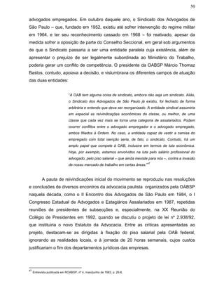 50
advogados empregados. Em outubro daquele ano, o Sindicato dos Advogados de
São Paulo – que, fundado em 1952, existiu até sofrer intervenção do regime militar
em 1964, e ter seu reconhecimento cassado em 1968 – foi reativado, apesar da
medida sofrer a oposição de parte do Conselho Seccional, em geral sob argumentos
de que o Sindicato passaria a ser uma entidade paralela cuja existência, além de
apresentar o prejuízo de ser legalmente subordinada ao Ministério do Trabalho,
poderia gerar um conflito de competência. O presidente da OABSP Márcio Thomaz
Bastos, contudo, apoiava a decisão, e vislumbrava os diferentes campos de atuação
das duas entidades:
“A OAB tem alguma coisa de sindicato, embora não seja um sindicato. Aliás,
o Sindicato dos Advogados de São Paulo já existiu, foi fechado de forma
arbitrária e entendo que deva ser reorganizado. A entidade sindical assumiria
em especial as reivindicações econômicas da classe, ou melhor, de uma
classe que cada vez mais se torna uma categoria de assalariados. Podem
ocorrer conflitos entre o advogado empregador e o advogado empregado,
ambos filiados à Ordem. No caso, a entidade capaz de vestir a camisa do
empregado com total isenção seria, de fato, o sindicato. Contudo, há um
amplo papel que compete à OAB, inclusive em termos de luta econômica.
Hoje, por exemplo, estamos envolvidos na luta pelo salário profissional do
advogado, pelo piso salarial – que ainda inexiste para nós –, contra a invasão
de nosso mercado de trabalho em certas áreas.”
47
A pauta de reivindicações inicial do movimento se reproduziu nas resoluções
e conclusões de diversos encontros da advocacia paulista organizados pela OABSP
naquela década, como o II Encontro dos Advogados de São Paulo em 1984, o I
Congresso Estadual de Advogados e Estagiários Assalariados em 1987, repetidas
reuniões de presidentes de subsecções e, especialmente, na XX Reunião do
Colégio de Presidentes em 1992, quando se discutiu o projeto de lei nº 2.938/92,
que instituiria o novo Estatuto da Advocacia. Entre as críticas apresentadas ao
projeto, destacam-se as dirigidas à fixação do piso salarial pela OAB federal,
ignorando as realidades locais, e à jornada de 20 horas semanais, cujos custos
justificariam o fim dos departamentos jurídicos das empresas.
47
Entrevista publicada em ROABSP, nº 4, maio/junho de 1983, p. 26-8.
 
