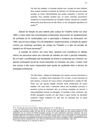51
“No final dos debates, a Comissão decidiu que o projeto do Novo Estatuto
deve receber emendas no plenário da Câmara e do Senado para que sejam
sanadas as várias impropriedades que podem prejudicar o exercício da
profissão. ficou decidido também que, se essas emendas encontrarem
resistência no encaminhamento ao Conselho Federal, deverão ser enviadas
diretamente pela Seccional de São Paulo, ou por advogados signatários do
pedido.”
48
Apesar da fixação do piso salarial pela Justiça do Trabalho ainda nos anos
1980, a maior parte das reivindicações profissionais decorrentes do assalariamento
da profissão só foi contemplada com a aprovação o Estatuto da Advocacia, em
1994, que em seus artigos 19 e 20 estabelece, respectivamente, a fixação de salário
mínimo por sentença normativa da Justiça do Trabalho e o teto da jornada de
trabalho em 20 horas semanais49
.
A questão do ensino, por outro lado, aparece com constância no debate
interno da advocacia sobre seu mercado de trabalho em todo o período analisado.
De um lado, a proliferação das faculdades de direito é condenada por introduzir um
grande contingente anual de novos bacharéis no mercado; de outro, o baixo nível
dos cursos é tido como responsável pela queda da qualidade ética e técnica da
prestação profissional:
“Em São Paulo – Estado da Federação com maiores recursos financeiros e
humanos – os efeitos foram duplicados. Por um lado, a crise financeira do
país motivou a procura de novos centros, principalmente a cidade de São
Paulo, por sua grande atração exercida sobre profissionais de outros
Estados. Por outro lado, a demanda interna das faculdades provocou o
aumento crucial de bacharéis sem as mínimas condições de assumir a
responsabilidade inerente ao advogado. O resultado é bem conhecido: são
55.000 advogados inscritos em São Paulo e igual número de bacharéis
ocupando cargos aviltantes em todo tipo de atividade que se tenha
conhecimento.”
50
48
Cf. “XX Reunião discute Novo Estatuto”. Matéria publicada em JA, nº 189/1992, p. 5.
49
Dados da OAB federal de 1996, citados por Bonelli, indicam um perfil da advocacia em âmbito nacional diferente daquele
propagado pela advocacia paulista nos anos 80: de um total de 782 casos válidos de uma amostra aleatória de 1.700
profissionais, em um universo de 400.000 advogados inscritos, 61% eram profissionais autônomos individuais, 10% eram
advogados autônomos associados a escritório, 10% empregados no setor privado, 8% no setor público e 9% eram sócios de
escritórios (2002: 63). “Os momentos políticos em que as novas medidas sobre o mercado de trabalho dos advogados foram
adotadas atenuaram as possibilidades de clivagens e preservaram os elos entre os advogados. Tanto o assalariamento quanto
a advocacia preventiva expandiram-se, mas o exercício liberal preservou o domínio da profissão.” (idem: 62).
50
Cf. editorial publicado em JA, setembro de 1980, p. 2.
 