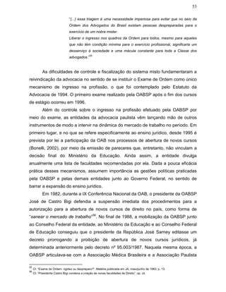 53
“(...) essa triagem é uma necessidade imperiosa para evitar que no seio da
Ordem dos Advogados do Brasil existam pessoas despreparadas para o
exercício de um nobre mister.
Liberar o ingresso nos quadros da Ordem para todos, mesmo para aqueles
que não têm condição mínima para o exercício profissional, significaria um
desserviço à sociedade e uma mácula constante para toda a Classe dos
advogados.”
55
As dificuldades de controle e fiscalização do sistema misto fundamentaram a
reivindicação da advocacia no sentido de se instituir o Exame de Ordem como único
mecanismo de ingresso na profissão, o que foi contemplado pelo Estatuto da
Advocacia de 1994. O primeiro exame realizado pela OABSP após o fim dos cursos
de estágio ocorreu em 1996.
Além do controle sobre o ingresso na profissão efetuado pela OABSP por
meio do exame, as entidades da advocacia paulista vêm lançando mão de outros
instrumentos de modo a intervir na dinâmica do mercado de trabalho no período. Em
primeiro lugar, e no que se refere especificamente ao ensino jurídico, desde 1995 é
prevista por lei a participação da OAB nos processos de abertura de novos cursos
(Bonelli, 2002), por meio da emissão de pareceres que, entretanto, não vinculam a
decisão final do Ministério da Educação. Ainda assim, a entidade divulga
anualmente uma lista de faculdades recomendadas por ela. Dada a pouca eficácia
prática desses mecanismos, assumem importância as gestões políticas praticadas
pela OABSP e pelas demais entidades junto ao Governo Federal, no sentido de
barrar a expansão do ensino jurídico.
Em 1982, durante a IX Conferência Nacional da OAB, o presidente da OABSP
José de Castro Bigi defendia a suspensão imediata dos procedimentos para a
autorização para a abertura de novos cursos de direito no país, como forma de
“sanear o mercado de trabalho”56
. No final de 1988, a mobilização da OABSP junto
ao Conselho Federal da entidade, ao Ministério da Educação e ao Conselho Federal
de Educação conseguiu que o presidente da República José Sarney editasse um
decreto prorrogando a proibição de abertura de novos cursos jurídicos, já
determinada anteriormente pelo decreto nº 95.003/1987. Naquela mesma época, a
OABSP articulava-se com a Associação Médica Brasileira e a Associação Paulista
55
Cf. “Exame de Ordem: rigidez ou despreparo?”. Matéria publicada em JA, maio/junho de 1983, p. 13.
56
Cf. “Presidente Castro Bigi condena a criação de novas faculdades de Direito”, op. cit.
 