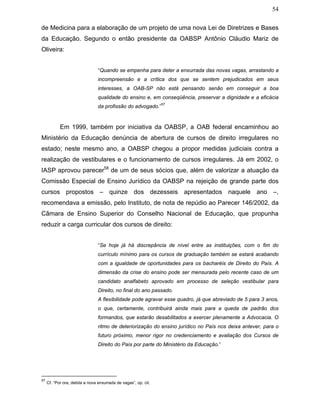54
de Medicina para a elaboração de um projeto de uma nova Lei de Diretrizes e Bases
da Educação. Segundo o então presidente da OABSP Antônio Cláudio Mariz de
Oliveira:
“Quando se empenha para deter a enxurrada das novas vagas, arrastando a
incompreensão e a crítica dos que se sentem prejudicados em seus
interesses, a OAB-SP não está pensando senão em conseguir a boa
qualidade do ensino e, em conseqüência, preservar a dignidade e a eficácia
da profissão do advogado.”
57
Em 1999, também por iniciativa da OABSP, a OAB federal encaminhou ao
Ministério da Educação denúncia de abertura de cursos de direito irregulares no
estado; neste mesmo ano, a OABSP chegou a propor medidas judiciais contra a
realização de vestibulares e o funcionamento de cursos irregulares. Já em 2002, o
IASP aprovou parecer58
de um de seus sócios que, além de valorizar a atuação da
Comissão Especial de Ensino Jurídico da OABSP na rejeição de grande parte dos
cursos propostos – quinze dos dezesseis apresentados naquele ano –,
recomendava a emissão, pelo Instituto, de nota de repúdio ao Parecer 146/2002, da
Câmara de Ensino Superior do Conselho Nacional de Educação, que propunha
reduzir a carga curricular dos cursos de direito:
“Se hoje já há discrepância de nível entre as instituições, com o fim do
currículo mínimo para os cursos de graduação também se estará acabando
com a igualdade de oportunidades para os bacharéis de Direito do País. A
dimensão da crise do ensino pode ser mensurada pelo recente caso de um
candidato analfabeto aprovado em processo de seleção vestibular para
Direito, no final do ano passado.
A flexibilidade pode agravar esse quadro, já que abreviado de 5 para 3 anos,
o que, certamente, contribuirá ainda mais para a queda de padrão dos
formandos, que estarão desabilitados a exercer plenamente a Advocacia. O
ritmo de deteriorização do ensino jurídico no País nos deixa antever, para o
futuro próximo, menor rigor no credenciamento e avaliação dos Cursos de
Direito do País por parte do Ministério da Educação.”
57
Cf. “Por ora, detida a nova enxurrada de vagas”, op. cit.
 