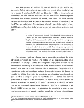 55
Mais recentemente, em fevereiro de 2004, as gestões da OAB federal junto
ao governo federal conseguiram a suspensão, por noventa dias, da abertura de
novos cursos de direito pelo Ministério da Educação – MEC; os fundamentos da
reivindicação da OAB estavam, mais uma vez, nos altos índices de reprovação de
candidatos nos exames estaduais de Ordem, bem como nos seus próprios
mecanismos de aprovação e recomendação de cursos jurídicos – que reprovou 124
dos 176 cursos avaliados em 21 unidades da federação, além de ter emitido, no ano
de 2003, parecer favorável à abertura de apenas oito dos setenta aprovados pelo
MEC59
.
“A medida foi comemorada por Luiz Flávio Borges D’Urso, presidente da
OAB-SP, que tem como compromisso de campanha e, portanto, como um
dos pilares básicos de sua política a luta pela qualidade do ensino jurídico.
Para ele, a valorização da advocacia dá-se pela recuperação do mercado de
trabalho e pela defesa intransigente das prerrogativas. ‘E a recuperação do
mercado de trabalho deve dar-se em três frentes: exigência da presença do
advogado em todos os tipos de processos; descoberta e divulgação de novos
nichos de atuação; e pela melhoria da qualidade do ensino jurídico’, afirma.”
60
Além dessas iniciativas voltadas para a contenção da entrada de novos
advogados no mercado de trabalho, e na medida em que as preocupações com a
precariedade da situação jurídica dos advogados empregados parecem ter se
tornado mais brandas após o Estatuto de 2004, as entidades da advocacia têm
adotado uma série de outras iniciativas para o saneamento desse mercado, a
redução dos custos da inserção do bacharel já aprovado no exame de Ordem, e a
redução dos efeitos decorrentes da abundância de advogados, especialmente no
que se refere à alegada queda da qualidade ética e técnica dos serviços
profissionais. A busca de saídas profissionais por meio de novos campos de atuação
se junta às reações da advocacia no sentido de restringir o exercício de certas
práticas aos advogados devidamente habilitados, conforme já demonstrado por
Bonelli (2002) no que se refere às atividades de consultoria jurídica, e mais
recentemente, também no que diz respeito à entrada de escritórios estrangeiros de
58
Rui Celso Reali Fragoso. Parecer e Relatório do Processo IASP 294/2002, op. cit.
59
Cf. “MEC intensifica combate à proliferação de cursos de Direito”. Matéria publicada em JA, março de 2004. Versão
eletrônica disponível em http://www.oabsp.org.br/jornal, último acesso em 20/11/2005.
60
Idem.
 